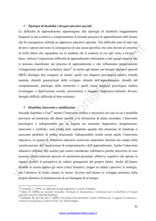 w
w
w
.professionistiscuola.it
31
Tipologie di disabilità e bisogni educativi speciali
Le difficoltà di apprendimento appartengono alla tipologia di disabilità maggiormente
frequenti in età evolutiva e compromettono il normale processo di apprendimento dell’alunno
che di conseguenza richiede un approccio educativo speciale. Tali difficoltà sono di tanti tipi
diversi e spesso non sono la conseguenza di una causa specifica, ma sono dovute al concorso
di molti fattori che riguardano sia lo studente che il contesto in cui egli viene a trovarsi22
.
Ianes utilizza l’espressione difficoltà di apprendimento riferendola a tutti quegli ostacoli che
si possono manifestare nei processi di apprendimento e che influenzano negativamente
l’integrazione nella vita scolastica. Ianes23
in merito agli alunni con bisogni educativi speciali
(BES) distingue due categorie di alunni: quelli con diagnosi psicologica medica (ritardo
mentale, disturbi generalizzati dello sviluppo, disturbi dell’apprendimento, disturbi del
comportamento, patologie della motricità) e quelli senza diagnosi psicologica medica
(svantaggio o deprivazione sociale, provenienza e bagaglio linguistico-culturale diverso,
famiglie difficili, difficoltà di letto-scrittura).
Disabilità, intervento e riabilitazione
Secondo Zanobini e Usai24
mentre l’intervento medico è necessario nei casi in cui è possibile
prevenire un’estensione del danno iniziale o la formazione di danni secondari, l’intervento
psicologico è indispensabile per un legame tra momento diagnostico, progettazione,
intervento e verifiche; esso risulta utile soprattutto quando alla situazione di handicap si
associano problemi di ordine relazionale. Indispensabile risulta essere anche l’intervento
educativo, in quanto le istituzioni educative assolvono importanti funzioni nel campo della
socializzazione, dell’acquisizione di comportamenti e dell’apprendimento. Anche l’intervento
educativo (affidato alla scuola) può essere considerato riabilitativo poiché attraverso di esso
possono essere realizzati percorsi di autonomia personale, affettiva, cognitiva che aprono ai
ragazzi disabili la prospettiva di vedersi protagonisti del proprio futuro. Anche all’alunno
disabile la scuola applica gli stessi criteri formativi, magari ne adatta i percorsi, le strategie,
ma l’obiettivo di fondo rimane lo stesso: favorire nell’alunno lo sviluppo armonico della
propria identità e la strutturazione di un’immagine di sé integra.
22
Cornoldi, C. (1999). Le difficoltà di apprendimento a scuola. Il mulino.
23
Ianes, D. (2006). La speciale normalità. Strategie di integrazione e inclusione per le disabilità ei bisogni
educativi speciali. Edizioni Erickson.
24
Zanobini, M., & Usai, M. C. (2008). Psicologia della disabilità e della riabilitazione. I soggetti, le relazioni, i
contesti in prospettiva evolutiva (Vol. 12). FrancoAngeli.
www.professionistiscuola.it
 