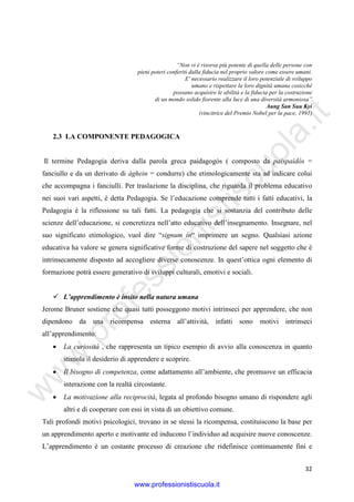 w
w
w
.professionistiscuola.it
32
“Non vi è risorsa più potente di quella delle persone con
pieni poteri conferiti dalla fiducia nel proprio valore come essere umani.
E' necessario realizzare il loro potenziale di sviluppo
umano e rispettare la loro dignità umana cosicché
possano acquisire le abilità e la fiducia per la costruzione
di un mondo solido fiorente alla luce di una diversità armoniosa”
Aung San Suu Kyi
(vincitrice del Premio Nobel per la pace, 1991)
2.3 LA COMPONENTE PEDAGOGICA
Il termine Pedagogia deriva dalla parola greca paidagogòs ( composto da paispaìdòs =
fanciullo e da un derivato di àghein = condurre) che etimologicamente sta ad indicare colui
che accompagna i fanciulli. Per traslazione la disciplina, che riguarda il problema educativo
nei suoi vari aspetti, è detta Pedagogia. Se l’educazione comprende tutti i fatti educativi, la
Pedagogia è la riflessione su tali fatti. La pedagogia che si sostanzia del contributo delle
scienze dell’educazione, si concretizza nell’atto educativo dell’insegnamento. Insegnare, nel
suo significato etimologico, vuol dire “signum in“ imprimere un segno. Qualsiasi azione
educativa ha valore se genera significative forme di costruzione del sapere nel soggetto che è
intrinsecamente disposto ad accogliere diverse conoscenze. In quest’ottica ogni elemento di
formazione potrà essere generativo di sviluppi culturali, emotivi e sociali.
L’apprendimento è insito nella natura umana
Jerome Bruner sostiene che quasi tutti posseggono motivi intrinseci per apprendere, che non
dipendono da una ricompensa esterna all’attività, infatti sono motivi intrinseci
all’apprendimento:
• La curiosità , che rappresenta un tipico esempio di avvio alla conoscenza in quanto
stimola il desiderio di apprendere e scoprire.
• Il bisogno di competenza, come adattamento all’ambiente, che promuove un efficacia
interazione con la realtà circostante.
• La motivazione alla reciprocità, legata al profondo bisogno umano di rispondere agli
altri e di cooperare con essi in vista di un obiettivo comune.
Tali profondi motivi psicologici, trovano in se stessi la ricompensa, costituiscono la base per
un apprendimento aperto e motivante ed inducono l’individuo ad acquisire nuove conoscenze.
L’apprendimento è un costante processo di creazione che ridefinisce continuamente fini e
www.professionistiscuola.it
 