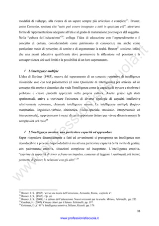 w
w
w
.professionistiscuola.it
33
modalità di sviluppo, alla ricerca di un sapere sempre più articolato e completo25
. Bruner,
come Comenio, sostiene che “tutto può essere insegnato a tutti in qualsiasi età”, attraverso
forme di rappresentazione adeguate all’età e al grado di maturazione psicologica del soggetto.
Nella “cultura dell’educazione”26
, collega l’idea di educazione con l’apprendimento e il
concetto di cultura, considerandolo come patrimonio di conoscenze ma anche come
particolare modo di percepire, di sentire e di argomentare la realtà. Bruner27
sostiene, infatti
che una prassi educativa qualificante deve promuovere la riflessione sul pensiero e la
consapevolezza dei suoi limiti e la possibilità di un loro superamento.
L’intelligenze multiple
L'idea di Gardner (1983), muove dal superamento di un concetto restrittivo di intelligenza
misurabile solo con test psicometrici (il noto Quoziente di Intelligenza) per arrivare ad un
concetto più ampio e dinamico che vede l'intelligenza come la capacità di trovare e risolvere i
problemi e creare prodotti apprezzati nella propria cultura. Anche grazie agli studi
sperimentali, arriva a teorizzare l'esistenza di diverse tipologie di capacità intellettive
relativamente autonome, chiamate intelligenze umane. Le intelligenze multiple (logico-
matematica, linguistico-verbale, cinestetica, visivo-spaziale, musicale, intrapersonale ed
interpersonale), rappresentano i mezzi di cui è opportuno dotarsi per vivere dinamicamente la
complessità del reale28
L’intelligenza emotiva: una particolare capacità ad apprendere
Saper rispondere dinamicamente a fatti ed avvenimenti si presuppone un intelligenza non
riconducibile a processi logico-deduttivi ma ad una particolare capacità della mente di gestire,
con padronanza emotiva, situazioni complesse ed inaspettate. L’intelligenza emotiva,
“esprime la capacità di tener a freno un impulso, consente di leggere i sentimenti più intimi,
permette di gestire le relazioni con gli altri” 29
25
Bruner, J. S., (1967). Verso una teoria dell’istruzione, Armando, Roma, capitolo VI
26
Bruner, J. S., (1967). Op. cit
27
Bruner, J. S., (2001). La cultura dell’educazione. Nuovi orizzonti per la scuola. Milano, Feltrinelli, pp. 233
28
Gardner, H. (2007). Cinque chiavi per il futuro. Feltrinelli. pp. 197
29
Goleman, D., (1997). Intelligenza emotiva, Milano, Rizzoli. pp. 176
www.professionistiscuola.it
 