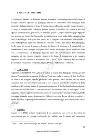 w
w
w
.professionistiscuola.it
34
- LA PEDAGOGIA SPECIALE
La Pedagogia Speciale e la Didattica Speciale pongono al centro del percorso di riflessione, il
bisogno formativo speciale. La pedagogia speciale si caratterizza come pedagogia della
diversità e della complessità in grado di fornire risposte adeguate a specifici bisogni formativi.
I campo di indagine della Pedagogia Speciale riguarda la disabilità ed è rivolto a individui
speciali che necessitano, per questo, di interventi speciali. Compito della Pedagogia Speciale
non consiste nel portare la Persona alla normalità, intesa come media delle prestazioni, ma
favorire lo sviluppo delle potenziale umano per la conquista dell’autonomia, della crescita e
della partecipazione piena della persona alla vita della società. Tale branca della Pedagogia,
ha lo scopo di trovare la causa o elementi di disagio, di devianza e di marginalità che
impediscono il pieno sviluppo delle potenzialità umane, nei soggetti dove il significato della
vita è compromesso. La Pedagogia Speciale punta alla valorizzazione delle potenziale
educativo di ogni singolo soggetto, attraverso le forme di integrazione e di recupero
cognitivo, sociale, emotivo e relazionale. Tra i “padri” della Pedagogia Speciale non si
possono non citare alcuni come Itard, Séguin, Decroly, De Sanctis e Montessori.
J. M. G. Itard
È proprio ad Itard (1975-1938), che si fa risalire la nascita della Pedagogia Speciale, poiché
ravvisa l’opportunità e la necessità di educare l’individuo anche in presenza di forti disabilità,
in vista di un adeguata crescita psicofisica della persona. Itard sostiene che un lavoro
educativo può risolvere deficit funzionali e non organici, confidando nell’efficacia della
relazione e del contesto sociale. Il trattamento pedagogico di Itard si basa fondamentalmente
sull’esercizio dell’imitazione. La facoltà imitativa del bambino educa i suoi organi, le sue
capacità e stimola l’apprendimento della parola. In un suo scritto30
rendere nota la sua grande
intuizione ossia che occorre distinguere tra l’idiozia congenita, dovuta a lesioni organiche, e
quella derivante da prolungato isolamento o, come diremmo oggi, dalla deprivazione socio-
culturale.
Séguin E.
Sèguin (1812-1880) sostiene l’importanza di un educazione dei sensi per la portata di
arricchimento per lo sviluppo intellettuale. Lo studioso usa la musica nel trattamento
30
Itard. J., (2007). Il fanciullo selvaggio dell’Aveyron , Armando, Roma. pp. 8
www.professionistiscuola.it
 