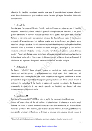 w
w
w
.professionistiscuola.it
35
educativo dei bambini con ritardo mentale: una serie di esercizi ritmati possono educare i
sensi, il coordinamento dei gesti e dei movimenti, la voce, gli organi fonatori ed il controllo
delle emozioni
Decroly O.
Decroly pone l’accento sul Metodo Goblale, ossia dell’intervento educativo con i “bambini
irregolari”. Im metodo globale, rispetta la globalità della persona dell’educando, il suo modo
globale ed unitario di imparare e di conseguenza il modo globale d’insegnare dell’educatore.
Pertanto si necessita partire dai centri di interesse del fanciullo per creare le motivazioni
necessarie all’apprendimento. Lo studioso ravvisa uno stretto legame tra sviluppo senso
motorio e sviluppo emotivo. Decroly parte dalla globalità dei linguaggi espressa dal bambino;
sottolinea come il bambino è insieme un essere biologico, psicologico ( che struttura
emozioni, sentimenti ed affetti) e sociale ( prodotto e produttore di relazioni sociali). Nel suo
saggio31
l’autore attribuisce grossa importanza all’educazione dei sentimenti, del carattere e
della volontà, inoltre rileva l’importanza dell’interazione tra le diverse figure professionali di
riferimento per la persona: insegnanti, assistenti, infermieri, medici e famiglia.
De Sanctis S.
De Sanctis (1962-1935) fonda gli Asili – scuola per bambini con ritardo mentale puntando
l’attenzione sull’accoglienza e sull’organizzazione degli spazi. Una conoscenza più
approfondita dell’alunno prevede una “carta Biografica”del soggetto, combinata in itinere,
prevedendo la preparazione adeguata degli insegnanti per alunni con deficit (attuali docenti di
sostegno). In particolare il De Sanctis si occupa di bambini con disturbi del linguaggio
proponendo la creazione di una scuola speciale per bambini con disturbi sul piano
dell’espressione fonico-articolatorio.
Montessori. M.
Con Maria Montessori (1970-1952) si entra in quella che può essere considerata una
lavoro sull’osservazione al fine di cogliere, di discriminare, di discernere a partire dagli
elementi che rileva. Il termine normalizzazione utilizzato dalla Montessori, sta ad indicare una
riscoperta spontanea della curiosità, dell’inventiva e della creatività. Educare, per Montessori,
corrisponde ad aiutare il bambino a sfruttare la potenza auto-educante di cui ognuno è
31
Decroly, O., (1925). Le traitement et l'éducation des enfants irréguliers. Maurice Lamertin. pp.18
www.professionistiscuola.it
 