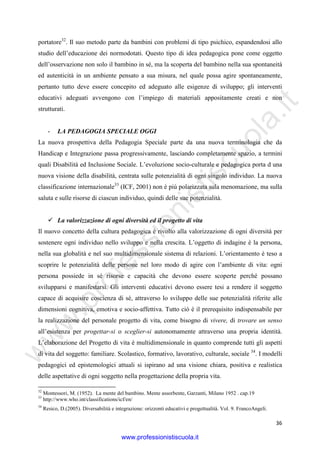 w
w
w
.professionistiscuola.it
36
portatore32
. Il suo metodo parte da bambini con problemi di tipo psichico, espandendosi allo
studio dell’educazione dei normodotati. Questo tipo di idea pedagogica pone come oggetto
dell’osservazione non solo il bambino in sé, ma la scoperta del bambino nella sua spontaneità
ed autenticità in un ambiente pensato a sua misura, nel quale possa agire spontaneamente,
pertanto tutto deve essere concepito ed adeguato alle esigenze di sviluppo; gli interventi
educativi adeguati avvengono con l’impiego di materiali appositamente creati e non
strutturati.
- LA PEDAGOGIA SPECIALE OGGI
La nuova prospettiva della Pedagogia Speciale parte da una nuova terminologia che da
Handicap e Integrazione passa progressivamente, lasciando completamente spazio, a termini
quali Disabilità ed Inclusione Sociale. L’evoluzione socio-culturale e pedagogica porta d una
nuova visione della disabilità, centrata sulle potenzialità di ogni singolo individuo. La nuova
classificazione internazionale33
(ICF, 2001) non è più polarizzata sula menomazione, ma sulla
saluta e sulle risorse di ciascun individuo, quindi delle sue potenzialità.
La valorizzazione di ogni diversità ed il progetto di vita
Il nuovo concetto della cultura pedagogica è rivolto alla valorizzazione di ogni diversità per
sostenere ogni individuo nello sviluppo e nella crescita. L’oggetto di indagine è la persona,
nella sua globalità e nel suo multidimensionale sistema di relazioni. L’orientamento è teso a
scoprire le potenzialità delle persone nel loro modo di agire con l’ambiente di vita: ogni
persona possiede in sé risorse e capacità che devono essere scoperte perché possano
svilupparsi e manifestarsi. Gli interventi educativi devono essere tesi a rendere il soggetto
capace di acquisire coscienza di sé, attraverso lo sviluppo delle sue potenzialità riferite alle
dimensioni cognitiva, emotiva e socio-affettiva. Tutto ciò è il prerequisito indispensabile per
la realizzazione del personale progetto di vita, come bisogno di vivere, di trovare un senso
all’esistenza per progettar-si o sceglier-si autonomamente attraverso una propria identità.
L’elaborazione del Progetto di vita è multidimensionale in quanto comprende tutti gli aspetti
di vita del soggetto: familiare. Scolastico, formativo, lavorativo, culturale, sociale 34
. I modelli
pedagogici ed epistemologici attuali si ispirano ad una visione chiara, positiva e realistica
delle aspettative di ogni soggetto nella progettazione della propria vita.
32
Montessori, M. (1952). La mente del bambino. Mente assorbente, Garzanti, Milano 1952 . cap.19
33
http://www.who.int/classifications/icf/en/
34
Resico, D.(2005). Diversabilità e integrazione: orizzonti educativi e progettualità. Vol. 9. FrancoAngeli.
www.professionistiscuola.it
 