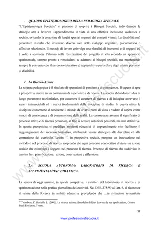 w
w
w
.professionistiscuola.it
37
- QUADRO EPISTEMOLOGICO DELLA PEDAGOGIA SPECIALE
“L’Epistemologia Speciale” si propone di scoprire i Bisogni Speciali, individuando le
strategie atte a favorire l’apprendimento in vista di una effettiva inclusione scolastica e
sociale, evitando la creazione di luoghi speciali separati dai contesti vissuti. La disabilità può
presentare disturbi che investono diverse aree dello sviluppo cognitivo, psicomotorio o
affettivo relazionale. Il metodo di lavoro coinvolge una pluralità di interventi e di soggetti ed
è volto a sostenere l’alunno nella realizzazione del progetto di vita secondo un approccio
sperimentale, sempre pronto a rimodularsi ed adattarsi ai bisogni speciali, ma mantenendo
sempre la coerenza con il percorso educativo ed apprenditivo particolare degli alunni portatori
di disabilità.
La Ricerca-Azione
La scienza pedagogica è il risultato di operazioni di pensiero e di conoscenza. Il sapere si apre
a prospettive nuove in un continuum di esperienze e di ricerca. La scuola abbandona l’idea di
luogo puramente nozionistico, per assumere il carattere di ricerca e di indagine attraverso i
saperi irrinunciabili ed i nuclei fondamentali delle discipline di studio. In questa ottica le
discipline consentono d conoscere il mondo da diversi punti di vista e vedere al sapere come
mezzo di conoscenza e di comprensione della realtà. La conoscenza assume il significato di
processo attivo e di ricerca personale, al fine di cercare soluzioni possibili, ma non definitive.
In questa prospettiva si predilige ambienti educativi di apprendimento che facilitano il
raggiungimento del successo formativo, attribuendo valore strategico alle discipline ed alla
costruzione del curricolo. Lewin 35
, in prospettiva sociale, propone un innovazione nel
metodo e nel processo di ricerca scoprendo che ogni processo conoscitivo diviene un azione
sociale che coinvolge i soggetti nel processo di ricerca. Processo di ricerca che suddiviso in
quattro fasi: pianificazione, azione, osservazione e riflessione.
- LA SCUOLA AUTONOMA: LABORATORIO DI RICERCA E
SPERIMENTAZIONE DIDATTICA
La scuola di oggi assume, in questa prospettiva, i caratteri del laboratorio di ricerca e di
sperimentazione nella pratica giornaliera delle attività. Nel DPR 275/99 all’art. 6, si riconosce
il valore della Ricerca in ambito educativo prevedendo che …le istituzioni scolastiche
35
Trombetta C. Rosiello L. (2000). La ricerca azione: il modello di Kurt Lewin e le sue applicazioni, Centro
Studi Erickson, Trento.
www.professionistiscuola.it
 