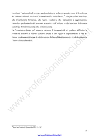 w
w
w
.professionistiscuola.it
38
esercitano l’autonomia di ricerca, sperimentazione e sviluppo tenendo conto delle esigenze
del contesto culturale, sociale ed economico della realtà locali..36
, con particolare attenzione,
alla progettazione formativa, alla ricerca valutativa, alla formazione e aggiornamento
culturale e professionale del personale scolastico e all’utilizzo e valorizzazione delle nuove
tecnologie dell’informazione della comunicazione.
La Comunità scolastica può assumere carattere di democraticità nel produrre, diffondere e
scambiare iniziative e ricerche culturali, anche in una logica di organizzazione a rete. La
ricerca continua contribuisce al miglioramento della qualità dei processi e prodotti, attraverso
l’innovazione dei modelli.
36
http://pof.indire.it/allegati/dpr275_99.PDF
www.professionistiscuola.it
 