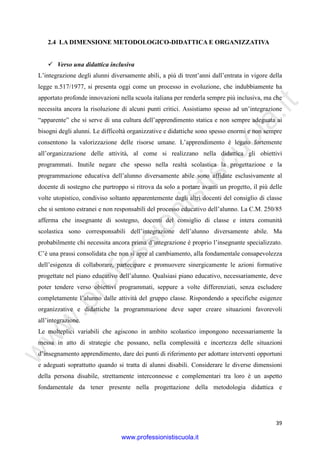 w
w
w
.professionistiscuola.it
39
2.4 LA DIMENSIONE METODOLOGICO-DIDATTICA E ORGANIZZATIVA
Verso una didattica inclusiva
L’integrazione degli alunni diversamente abili, a più di trent’anni dall’entrata in vigore della
legge n.517/1977, si presenta oggi come un processo in evoluzione, che indubbiamente ha
apportato profonde innovazioni nella scuola italiana per renderla sempre più inclusiva, ma che
necessita ancora la risoluzione di alcuni punti critici. Assistiamo spesso ad un’integrazione
“apparente” che si serve di una cultura dell’apprendimento statica e non sempre adeguata ai
bisogni degli alunni. Le difficoltà organizzative e didattiche sono spesso enormi e non sempre
consentono la valorizzazione delle risorse umane. L’apprendimento è legato fortemente
all’organizzazione delle attività, al come si realizzano nella didattica gli obiettivi
programmati. Inutile negare che spesso nella realtà scolastica la progettazione e la
programmazione educativa dell’alunno diversamente abile sono affidate esclusivamente al
docente di sostegno che purtroppo si ritrova da solo a portare avanti un progetto, il più delle
volte utopistico, condiviso soltanto apparentemente dagli altri docenti del consiglio di classe
che si sentono estranei e non responsabili del processo educativo dell’alunno. La C.M. 250/85
afferma che insegnante di sostegno, docenti del consiglio di classe e intera comunità
scolastica sono corresponsabili dell’integrazione dell’alunno diversamente abile. Ma
probabilmente chi necessita ancora prima d’integrazione è proprio l’insegnante specializzato.
C’è una prassi consolidata che non si apre al cambiamento, alla fondamentale consapevolezza
dell’esigenza di collaborare, partecipare e promuovere sinergicamente le azioni formative
progettate nel piano educativo dell’alunno. Qualsiasi piano educativo, necessariamente, deve
poter tendere verso obiettivi programmati, seppure a volte differenziati, senza escludere
completamente l’alunno dalle attività del gruppo classe. Rispondendo a specifiche esigenze
organizzative e didattiche la programmazione deve saper creare situazioni favorevoli
all’integrazione.
Le molteplici variabili che agiscono in ambito scolastico impongono necessariamente la
messa in atto di strategie che possano, nella complessità e incertezza delle situazioni
d’insegnamento apprendimento, dare dei punti di riferimento per adottare interventi opportuni
e adeguati soprattutto quando si tratta di alunni disabili. Considerare le diverse dimensioni
della persona disabile, strettamente interconnesse e complementari tra loro è un aspetto
fondamentale da tener presente nella progettazione della metodologia didattica e
www.professionistiscuola.it
 