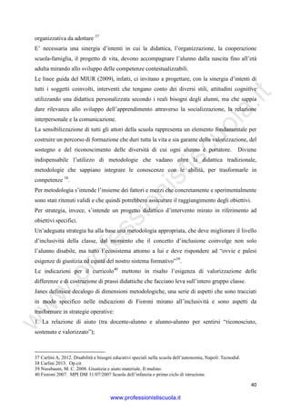 w
w
w
.professionistiscuola.it
40
organizzativa da adottare 37
E’ necessaria una sinergia d’intenti in cui la didattica, l’organizzazione, la cooperazione
scuola-famiglia, il progetto di vita, devono accompagnare l’alunno dalla nascita fino all’età
adulta mirando allo sviluppo delle competenze contestualizzabili.
Le linee guida del MIUR (2009), infatti, ci invitano a progettare, con la sinergia d’intenti di
tutti i soggetti coinvolti, interventi che tengano conto dei diversi stili, attitudini cognitive
utilizzando una didattica personalizzata secondo i reali bisogni degli alunni, ma che sappia
dare rilevanza allo sviluppo dell’apprendimento attraverso la socializzazione, la relazione
interpersonale e la comunicazione.
La sensibilizzazione di tutti gli attori della scuola rappresenta un elemento fondamentale per
costruire un percorso di formazione che duri tutta la vita e sia garante della valorizzazione, del
sostegno e del riconoscimento delle diversità di cui ogni alunno è portatore. Diviene
indispensabile l’utilizzo di metodologie che vadano oltre la didattica tradizionale,
metodologie che sappiano integrare le conoscenze con le abilità, per trasformarle in
competenze 38
.
Per metodologia s’intende l’insieme dei fattori e mezzi che concretamente e sperimentalmente
sono stati ritenuti validi e che quindi potrebbero assicurare il raggiungimento degli obiettivi.
Per strategia, invece, s’intende un progetto didattico d’intervento mirato in riferimento ad
obiettivi specifici.
Un’adeguata strategia ha alla base una metodologia appropriata, che deve migliorare il livello
d’inclusività della classe, dal momento che il concetto d’inclusione coinvolge non solo
l’alunno disabile, ma tutto l’ecosistema attorno a lui e deve rispondere ad “ovvie e palesi
esigenze di giustizia ed equità del nostro sistema formativo”39
.
Le indicazioni per il curricolo40
mettono in risalto l’esigenza di valorizzazione delle
differenze e di costruzione di prassi didattiche che facciano leva sull’intero gruppo classe.
Janes definisce decalogo di dimensioni metodologiche, una serie di aspetti che sono tracciati
in modo specifico nelle indicazioni di Fioroni mirano all’inclusività e sono aspetti da
trasformare in strategie operative:
1. La relazione di aiuto (tra docente-alunno e alunno-alunno per sentirsi “riconosciuto,
sostenuto e valorizzato”);
37 Carlini A, 2012. Disabilità e bisogni educativi speciali nella scuola dell’autonomia, Napoli: Tecnodid.
38 Carlini 2013. Op.cit
39 Nussbaum, M. C. 2008. Giustizia e aiuto materiale. Il mulino.
40 Fioroni 2007. MPI DM 31/07/2007 Scuola dell’infanzia e primo ciclo di istruzione.
www.professionistiscuola.it
 