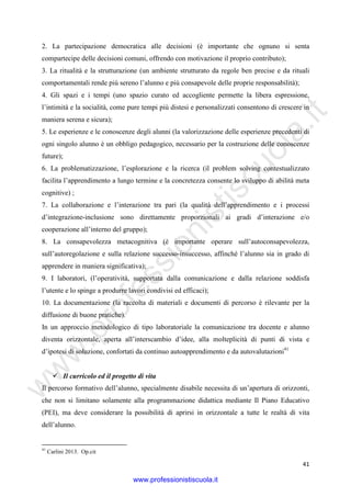 w
w
w
.professionistiscuola.it
41
2. La partecipazione democratica alle decisioni (è importante che ognuno si senta
compartecipe delle decisioni comuni, offrendo con motivazione il proprio contributo);
3. La ritualità e la strutturazione (un ambiente strutturato da regole ben precise e da rituali
comportamentali rende più sereno l’alunno e più consapevole delle proprie responsabilità);
4. Gli spazi e i tempi (uno spazio curato ed accogliente permette la libera espressione,
l’intimità e la socialità, come pure tempi più distesi e personalizzati consentono di crescere in
maniera serena e sicura);
5. Le esperienze e le conoscenze degli alunni (la valorizzazione delle esperienze precedenti di
ogni singolo alunno è un obbligo pedagogico, necessario per la costruzione delle conoscenze
future);
6. La problematizzazione, l’esplorazione e la ricerca (il problem solving contestualizzato
facilita l’apprendimento a lungo termine e la concretezza consente lo sviluppo di abilità meta
cognitive) ;
7. La collaborazione e l’interazione tra pari (la qualità dell’apprendimento e i processi
d’integrazione-inclusione sono direttamente proporzionali ai gradi d’interazione e/o
cooperazione all’interno del gruppo);
8. La consapevolezza metacognitiva (è importante operare sull’autoconsapevolezza,
sull’autoregolazione e sulla relazione successo-insuccesso, affinché l’alunno sia in grado di
apprendere in maniera significativa);
9. I laboratori, (l’operatività, supportata dalla comunicazione e dalla relazione soddisfa
l’utente e lo spinge a produrre lavori condivisi ed efficaci);
10. La documentazione (la raccolta di materiali e documenti di percorso è rilevante per la
diffusione di buone pratiche).
In un approccio metodologico di tipo laboratoriale la comunicazione tra docente e alunno
diventa orizzontale, aperta all’interscambio d’idee, alla molteplicità di punti di vista e
d’ipotesi di soluzione, confortati da continuo autoapprendimento e da autovalutazioni41
Il curricolo ed il progetto di vita
Il percorso formativo dell’alunno, specialmente disabile necessita di un’apertura di orizzonti,
che non si limitano solamente alla programmazione didattica mediante Il Piano Educativo
(PEI), ma deve considerare la possibilità di aprirsi in orizzontale a tutte le realtà di vita
dell’alunno.
41
Carlini 2013. Op.cit
www.professionistiscuola.it
 