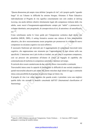 w
w
w
.professionistiscuola.it
42
“Questa dimensione più ampia viene definita “progetto di vita”, ed è proprio quello “sguardo
lungo” di cui l’alunno in difficoltà ha estremo bisogno. Orientare il Piano Educativo
individualizzato al Progetto di vita significa concretamente non solo credere al lifelong
learning, ma anche definire obiettivi direttamente legati alle competenze richieste dalla vita
adulta, usare mezzi d’insegnamento-apprendimento sempre più “adulti” e promuovere lo
sviluppo identitario, auto progettuale, di consapevolezza di sé, di autostima e di autoefficacia,
ecc.”42
.
Come sottolineano anche le Linee guida per l’integrazione scolastica degli alunni con
disabilità (MIUR, 2009), il setting formativo assume una valenza di forte intenzionalità
educativa, che deve necessariamente essere progettato per promuovere lo sviluppo di nuove
competenze sia sul piano cognitivo sia socio-affettivo.
È necessario finalizzare gli interventi per il raggiungimento di competenze trasversali meta
cognitive, che rappresentano uno strumento per l’apprendimento di ogni alunno nella sua
specificità. L’attenzione non è più rivolta ai risultati, ma sul come si acquistano competenze,
cioè sui processi che permettono all’alunno di crearsi un bagaglio di capability che
contestualizzata di trasforma in competenze autentiche e durature nel tempo.
Il curricolo deve essere caratterizzato da due concetti chiave: trasversalità e continuità.
Trasversalità intesa come la capacitò di fronteggiare le difficoltà di una società complessa e
quindi trasversalità educativa più adatta alla mente reticolare degli alunni di oggi e continuità
intesa come possibilità di progettare un percorso lungo un’intera vita.
Il progetto di vita è un valore aggiunto che guarda avanti, è proiettato verso una migliore
qualità della vita secondo il modello concettuale dell’ICF (International classification of
functioning).
42
Ianes D., (2005) Didattica speciale per l’integrazione, Trento: Erickson. ; A. Canevaro, (2007) Aspetti
pedagogici e sociologi del modello italiano
www.professionistiscuola.it
 