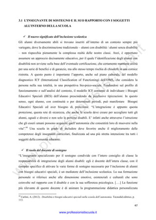 w
w
w
.professionistiscuola.it
47
3.1 L’INSEGNANTE DI SOSTEGNO E IL SUO RAPPORTO CON I SOGGETTI
ALL’INTERNO DELLA SCUOLA
Il nuovo significato dell’inclusione scolastica
Gli alunni diversamente abili si trovano inseriti all’interno di un contesto sempre più
variegato, dove la discriminazione tradizionale – alunni con disabilità / alunni senza disabilità
– non rispecchia pienamente la complessa realtà delle nostre classi. Anzi, è opportuno
assumere un approccio decisamente educativo, per il quale l’identificazione degli alunni con
disabilità non avviene sulla base dell’eventuale certificazione, che certamente mantiene utilità
per una serie di benefici e di garanzie, ma allo stesso tempo rischia di chiuderli in una cornice
ristretta. A questo punto è importante l’apporto, anche sul piano culturale, del modello
diagnostico ICF (International Classification of Functioning) dell’OMS, che considera la
persona nella sua totalità, in una prospettiva bio-psico-sociale. Fondandosi sul profilo di
funzionamento e sull’analisi del contesto, il modello ICF consente di individuare i Bisogni
Educativi Speciali (BES) dell’alunno prescindendo da preclusive tipizzazioni. In questo
senso, ogni alunno, con continuità o per determinati periodi, può manifestare Bisogni
Educativi Speciali ed aver bisogno di protezione. “L’integrazione è appunto questa
protezione, questa rete di sicurezza, che anche la scuola deve creare per accogliere tutti gli
alunni, uguali e diversi e non solo le persone disabili. E’ infatti anche attraverso l’istruzione
che gli esseri umani possono acquisire quell’autonomia che consentirà loro di muoversi nella
vita”.44
Una scuola in grado di includere deve favorire anche il miglioramento delle
competenze degli insegnanti curricolari, finalizzata ad una più stretta interazione tra tutti i
soggetti della comunità educante.
Il ruolo del docente di sostegno
“L’insegnante specializzato per il sostegno condivide con l’intero consiglio di classe la
responsabilità di integrazione degli alunni disabili: egli è docente dell’intera classe, con il
compito specifico di attivare le varie forme di sostegno necessarie per l‘inclusione di alunni
con bisogni educativi speciali, è un mediatore dell’inclusione scolastica. La sua formazione
personale si riferisce anche alle dimensione emotive, esistenziali e culturali che sono
coinvolte nel rapporto con il disabile e con la sua sofferenza psicologica. [….] La funzione
più rilevante di questo docente è di animare la programmazione didattica personalizzata
44
Carlini, A. (2012). Disabilità e bisogni educativi speciali nella scuola dell’autonomia. Tecnodid editrice, p.
113.
www.professionistiscuola.it
 