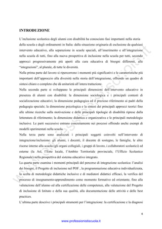 w
w
w
.professionistiscuola.it
4
INTRODUZIONE
L’inclusione scolastica degli alunni con disabilità ha conosciuto fasi importanti nella storia
della scuola e degli ordinamenti in Italia: dalla situazione originaria di esclusione da qualsiasi
intervento educativo, alla separazione in scuole speciali, all’inserimento e all’integrazione
nella scuola di tutti, fino alla nuova prospettiva di inclusione nella scuola per tutti, secondo
approcci progressivamente più aperti alla cura educativa di bisogni differenti, alle
“integrazioni”, al plurale, di tutte le diversità.
Nella prima parte del lavoro si ripercorrono i momenti più significativi e le caratteristiche più
importanti dell’approccio alla diversità nella storia dell’integrazione, offrendo un quadro di
sintesi chiaro e completo che dà unitarietà all’intera trattazione.
Nella seconda parte si sviluppano le principali dimensioni dell’intervento educativo in
presenza di alunni con disabilità: la dimensione sociologica e i principali contesti di
socializzazione educativi; la dimensione pedagogica ed il prezioso riferimento ai padri della
pedagogia speciale; la dimensione psicologica e la sintesi dei principali approcci teorici fino
alle ultime ricerche sulla motivazione e delle principali tipologie di disabilità riprese dalla
letteratura di riferimento; la dimensione didattica e organizzativa e le principali metodologie
inclusive. Le parti successive entrano concretamente nei processi offrendo anche esempi di
modelli sperimentati nella scuola.
Nella terza parte sono analizzati i principali soggetti coinvolti nell’intervento di
integrazione/inclusione: gli alunni, i docenti, il docente di sostegno, le famiglie, le altre
risorse interne alla scuola (gli organi collegiali, i gruppi di lavoro, i collaboratori scolastici) ed
esterne (la Asl, l’Ente locale, l’Ambito Territoriale provinciale, l’Ufficio Scolastico
Regionale) nella prospettiva del sistema educativo integrato.
La quarta parte esamina i momenti principali del percorso di integrazione scolastica: l’analisi
dei bisogni, il Progetto di inclusione nel POF , la programmazione educativa individualizzata,
la scelta di metodologie didattiche inclusive e di mediatori didattici efficaci, la verifica del
processo di insegnamento-apprendimento come momento formativo ed orientante, fino alla
valutazione dell’alunno ed alla certificazione delle competenze, alla valutazione del Progetto
di inclusione di Istituto e della sua qualità, alla documentazione delle attività e delle best
practices.
L’ultima parte descrive i principali strumenti per l’integrazione: la certificazione e la diagnosi
www.professionistiscuola.it
 