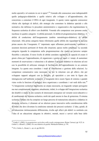 w
w
w
.professionistiscuola.it
52
molto speciali) e al contesto in cui si opera”.49
Venendo alle conoscenze sono indispensabili
quelle pedagogico-didattiche e quelle relative allo sviluppo e all’apprendimento, che
concorrono a connotare il DNA di ogni insegnante. A queste vanno aggiunte conoscenze
riferite alle tipologie di deficit, alle strategie che connotano la didattica speciale e alla
normativa che definisce le procedure amministrative e organizzative che regolamentano la
frequenza scolastica di allievi con disabilità. Venendo alle competenze esse possono essere
racchiuse in quattro categorie: 1) abilità personali; 2) abilità di programmazione didattica; 3)
abilità di conduzione dell’insegnamento (ambito metodologico-didattico); 4) abilità
relazionali. Alla prima categoria fanno riferimento quelle abilità che riguardano la persona
prima ancora che l’insegnante. E’ importante saper affrontare positivamente i problemi e
assumere decisioni pertinenti di fronte alle situazioni, spesso molto complesse. La seconda
categoria riguarda la competenza nella programmazione che risulta un percorso sempre
flessibile e articolato. Il terzo livello di abilità considera soprattutto la capacità di creare il
giusto clima per l’apprendimento, di organizzare e gestire gli spazi e i tempi, di aumentare
momenti di osservazione e valutazione e di adattare il progetto didattico in relazione ad essi
con la possibilità di utilizzare strategie di facilitazioni dell’apprendimento in un contesto
integrato. La quarta area considera i modi di stimolazione e gestione delle relazioni. Le
competenze comunicative sono necessarie sia per la relazione con gli allievi, che per
sviluppare rapporti adeguati con la famiglia, gli specialisti e con tutte le figure che
interagiscono nell’ambiente scolastico. L’insegnante deve essere figura di sistema e quando
viene svolta la funzione di sostegno, deve organizzare e coordinare i vari nodi della rete.50
“L’integrazione scolastica rappresenta un utopia necessaria, un traguardo sempre perseguito
ma mai completamente raggiunto; attualmente, infatti, lo sviluppo dell’integrazione scolastica
dei disabili si snoda in uno scenario di interessanti emergenze sul versante socio-educativo e
di cambiamenti del sistema scolastico, molti dei quali ancora in fase di gestazione. Il sistema
scolastico italiano che ha compiuto un lungo percorso di maturazione educativa e didattica in
direzione inclusiva, è chiamato ad un ulteriore passo innovativo nella considerazione della
diversità che deve diventare la condizione naturale dei processi scolastici. L’idea, quindi, di
un’educazione intrinsecamente differenziata, rivolta agli allievi più deboli va sostituita con
l’idea di un educazione adeguata in obiettivi, metodi, mezzi e servizi sulla base delle
49
Cambi, F. (2002). La progettazione curricolare nella scuola contemporanea, Roma: Carrocci, pp. 9-23; in
Cottini L. e Rosati L. (2008). Per una didattica di qualità. Morlacchi Editore, p. 378.
50
Cfr., Cottini, L., Rosati, L., op. cit. pp.380-381.
www.professionistiscuola.it
 