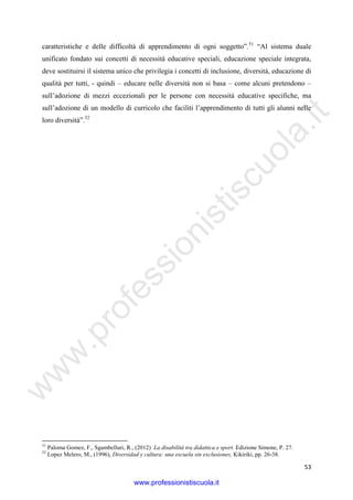 w
w
w
.professionistiscuola.it
53
caratteristiche e delle difficoltà di apprendimento di ogni soggetto”.51
“Al sistema duale
unificato fondato sui concetti di necessità educative speciali, educazione speciale integrata,
deve sostituirsi il sistema unico che privilegia i concetti di inclusione, diversità, educazione di
qualità per tutti, - quindi – educare nelle diversità non si basa – come alcuni pretendono –
sull’adozione di mezzi eccezionali per le persone con necessità educative specifiche, ma
sull’adozione di un modello di curricolo che faciliti l’apprendimento di tutti gli alunni nelle
loro diversità”.52
51
Paloma Gomez, F., Sgambelluri, R., (2012) La disabilità tra didattica e sport. Edizione Simone, P. 27.
52
Lopez Melero, M., (1996), Diversidad y cultura: una escuela sin exclusiones, Kikiriki, pp. 26-38.
www.professionistiscuola.it
 