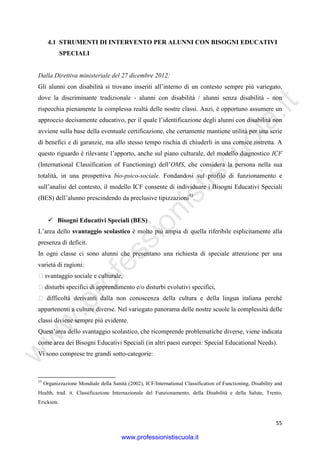 w
w
w
.professionistiscuola.it
55
4.1 STRUMENTI DI INTERVENTO PER ALUNNI CON BISOGNI EDUCATIVI
SPECIALI
Dalla Direttiva ministeriale del 27 dicembre 2012:
Gli alunni con disabilità si trovano inseriti all’interno di un contesto sempre più variegato,
dove la discriminante tradizionale - alunni con disabilità / alunni senza disabilità - non
rispecchia pienamente la complessa realtà delle nostre classi. Anzi, è opportuno assumere un
approccio decisamente educativo, per il quale l’identificazione degli alunni con disabilità non
avviene sulla base della eventuale certificazione, che certamente mantiene utilità per una serie
di benefici e di garanzie, ma allo stesso tempo rischia di chiuderli in una cornice ristretta. A
questo riguardo è rilevante l’apporto, anche sul piano culturale, del modello diagnostico ICF
(International Classification of Functioning) dell’OMS, che considera la persona nella sua
totalità, in una prospettiva bio-psico-sociale. Fondandosi sul profilo di funzionamento e
sull’analisi del contesto, il modello ICF consente di individuare i Bisogni Educativi Speciali
(BES) dell’alunno prescindendo da preclusive tipizzazioni53
.
Bisogni Educativi Speciali (BES)
L’area dello svantaggio scolastico è molto più ampia di quella riferibile esplicitamente alla
presenza di deficit.
In ogni classe ci sono alunni che presentano una richiesta di speciale attenzione per una
varietà di ragioni:
 svantaggio sociale e culturale,
 disturbi specifici di apprendimento e/o disturbi evolutivi specifici,
 difficoltà derivanti dalla non conoscenza della cultura e della lingua italiana perché
appartenenti a culture diverse. Nel variegato panorama delle nostre scuole la complessità delle
classi diviene sempre più evidente.
Quest’area dello svantaggio scolastico, che ricomprende problematiche diverse, viene indicata
come area dei Bisogni Educativi Speciali (in altri paesi europei: Special Educational Needs).
Vi sono comprese tre grandi sotto-categorie:
53
Organizzazione Mondiale della Sanità (2002), ICF/International Classification of Functioning, Disability and
Health, trad. it. Classificazione Internazionale del Funzionamento, della Disabilità e della Salute, Trento,
Erickson.
www.professionistiscuola.it
 