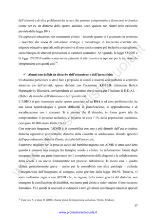 w
w
w
.professionistiscuola.it
57
dell’alunno) o di altre problematiche severe che possono compromettere il percorso scolastico
(come per es. un disturbo dello spettro autistico lieve, qualora non rientri nelle casistiche
previste dalla legge 104).
Un approccio educativo, non meramente clinico – secondo quanto si è accennato in premessa
– dovrebbe dar modo di individuare strategie e metodologie di intervento correlate alle
esigenze educative speciali, nella prospettiva di una scuola sempre più inclusiva e accogliente,
senza bisogno di ulteriori precisazioni di carattere normativo. Al riguardo, la legge 53/2003 e
la legge 170/2010 costituiscono norme primarie di riferimento cui ispirarsi per le iniziative da
intraprendere con questi casi 54
.
Alunni con deficit da disturbo dell’attenzione e dell’iperattività
Un discorso particolare si deve fare a proposito di alunni e studenti con problemi di controllo
attentivo e/o dell’attività, spesso definiti con l’acronimo A.D.H.D. (Attention Deficit
Hyperactivity Disorder), corrispondente all’acronimo che si usava per l’Italiano di D.D.A.I. –
(Deficit da disturbo dell’attenzione e dell’iperattività).
L’ADHD si può riscontrare anche spesso associato ad un DSA o ad altre problematiche, ha
una causa neurobiologica e genera difficoltà di pianificazione, di apprendimento e di
socializzazione con i coetanei. Si è stimato che il disturbo, in forma grave tale da
compromettere il percorso scolastico, è presente in circa l’1% della popolazione scolastica,
cioè quasi 80.000 alunni (fonte I.S.S).
Con notevole frequenza l'ADHD è in comorbilità con uno o più disturbi dell’età evolutiva:
disturbo oppositivo provocatorio; disturbo della condotta in adolescenza; disturbi specifici
dell'apprendimento; disturbi d'ansia; disturbi dell'umore, etc.
Il percorso migliore per la presa in carico del bambino/ragazzo con ADHD si attua senz’altro
quando è presente una sinergia fra famiglia, scuola e clinica. Le informazioni fornite dagli
insegnanti hanno una parte importante per il completamento della diagnosi e la collaborazione
della scuola è un anello fondamentale nel processo riabilitativo. In alcuni casi il quadro
clinico particolarmente grave – anche per la comorbilità con altre patologie – richiede
l’assegnazione dell’insegnante di sostegno, come previsto dalla legge 104/92. Tuttavia, vi
sono moltissimi ragazzi con ADHD che, in ragione della minor gravità del disturbo, non
ottengono la certificazione di disabilità, ma hanno pari diritto a veder tutelato il loro successo
formativo. Vi è quindi la necessità di estendere a tutti gli alunni con bisogni educativi speciali
54
Canevaro A. e Ianes D. (2002), Buone prassi di integrazione scolastica, Trento, Erickson.
www.professionistiscuola.it
 