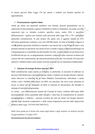 w
w
w
.professionistiscuola.it
58
le misure previste dalla Legge 170 per alunni e studenti con disturbi specifici di
apprendimento.
Funzionamento cognitivo limite
Anche gli alunni con potenziali intellettivi non ottimali, descritti generalmente con le
espressioni di funzionamento cognitivo (intellettivo) limite (o borderline), ma anche con altre
espressioni (per es. disturbo evolutivo specifico misto, codice F83) e specifiche
differenziazioni - qualora non rientrino nelle previsioni delle leggi 104 o 170 - richiedono
particolare considerazione. Si può stimare che questi casi si aggirino intorno al 2,5%
dell’intera popolazione scolastica, cioè circa 200.000 alunni. Si tratta di bambini o ragazzi il
cui QI globale (quoziente intellettivo) risponde a una misura che va dai 70 agli 85 punti e non
presenta elementi di specificità. Per alcuni di loro il ritardo è legato a fattori neurobiologici ed
è frequentemente in comorbilità con altri disturbi. Per altri, si tratta soltanto di una forma lieve
di difficoltà tale per cui, se adeguatamente sostenuti e indirizzati verso i percorsi scolastici più
consoni alle loro caratteristiche, gli interessati potranno avere una vita normale. Gli interventi
educativi e didattici hanno come sempre ed anche in questi casi un’importanza fondamentale.
Adozione di strategie di intervento per i BES
Dalle considerazioni sopra esposte si evidenzia, in particolare, la necessità di elaborare un
percorso individualizzato e personalizzato per alunni e studenti con bisogni educativi speciali,
anche attraverso la redazione di un Piano Didattico Personalizzato, individuale o anche
riferito a tutti i bambini della classe con BES, ma articolato, che serva come strumento di
lavoro in itinere per gli insegnanti ed abbia la funzione di documentare alle famiglie le
strategie di intervento programmate.
Le scuole – con determinazioni assunte dai Consigli di classe, risultanti dall’esame della
documentazione clinica presentata dalle famiglie e sulla base di considerazioni di carattere
psicopedagogico e didattico – possono avvalersi per tutti gli alunni con bisogni educativi
speciali degli strumenti compensativi e delle misure dispensative previste dalle disposizioni
attuative della Legge 170/2010 (DM 5669/2011).
Dalle Linee guida per il diritto allo studio degli alunni e degli studenti con disturbi specifici
di apprendimento 12 Luglio 2011:
Documentazione dei percorsi didattici
www.professionistiscuola.it
 