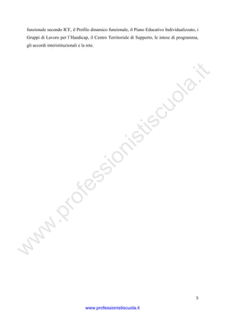 w
w
w
.professionistiscuola.it
5
funzionale secondo ICF, il Profilo dinamico funzionale, il Piano Educativo Individualizzato, i
Gruppi di Lavoro per l’Handicap, il Centro Territoriale di Supporto, le intese di programma,
gli accordi interistituzionali e la rete.
www.professionistiscuola.it
 