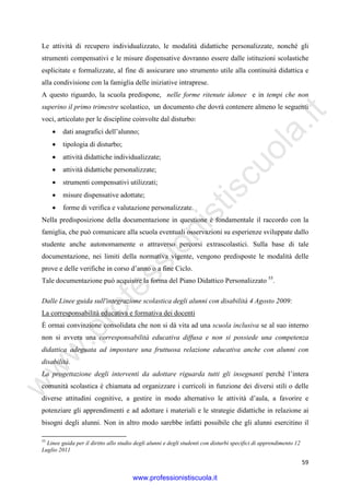 w
w
w
.professionistiscuola.it
59
Le attività di recupero individualizzato, le modalità didattiche personalizzate, nonché gli
strumenti compensativi e le misure dispensative dovranno essere dalle istituzioni scolastiche
esplicitate e formalizzate, al fine di assicurare uno strumento utile alla continuità didattica e
alla condivisione con la famiglia delle iniziative intraprese.
A questo riguardo, la scuola predispone, nelle forme ritenute idonee e in tempi che non
superino il primo trimestre scolastico, un documento che dovrà contenere almeno le seguenti
voci, articolato per le discipline coinvolte dal disturbo:
• dati anagrafici dell’alunno;
• tipologia di disturbo;
• attività didattiche individualizzate;
• attività didattiche personalizzate;
• strumenti compensativi utilizzati;
• misure dispensative adottate;
• forme di verifica e valutazione personalizzate.
Nella predisposizione della documentazione in questione è fondamentale il raccordo con la
famiglia, che può comunicare alla scuola eventuali osservazioni su esperienze sviluppate dallo
studente anche autonomamente o attraverso percorsi extrascolastici. Sulla base di tale
documentazione, nei limiti della normativa vigente, vengono predisposte le modalità delle
prove e delle verifiche in corso d’anno o a fine Ciclo.
Tale documentazione può acquisire la forma del Piano Didattico Personalizzato 55
.
Dalle Linee guida sull'integrazione scolastica degli alunni con disabilità 4 Agosto 2009:
La corresponsabilità educativa e formativa dei docenti
È ormai convinzione consolidata che non si dà vita ad una scuola inclusiva se al suo interno
non si avvera una corresponsabilità educativa diffusa e non si possiede una competenza
didattica adeguata ad impostare una fruttuosa relazione educativa anche con alunni con
disabilità.
La progettazione degli interventi da adottare riguarda tutti gli insegnanti perché l’intera
comunità scolastica è chiamata ad organizzare i curricoli in funzione dei diversi stili o delle
diverse attitudini cognitive, a gestire in modo alternativo le attività d’aula, a favorire e
potenziare gli apprendimenti e ad adottare i materiali e le strategie didattiche in relazione ai
bisogni degli alunni. Non in altro modo sarebbe infatti possibile che gli alunni esercitino il
55
Linee guida per il diritto allo studio degli alunni e degli studenti con disturbi specifici di apprendimento 12
Luglio 2011
www.professionistiscuola.it
 