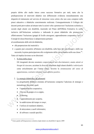 w
w
w
.professionistiscuola.it
60
proprio diritto allo studio inteso come successo formativo per tutti, tanto che la
predisposizione di interventi didattici non differenziati evidenzia immediatamente una
disparità di trattamento nel servizio di istruzione verso coloro che non sono compresi nelle
prassi educative e didattiche concretamente realizzate. Conseguentemente il Collegio dei
docenti potrà provvedere ad attuare tutte le azioni volte a promuovere l’inclusione scolastica e
sociale degli alunni con disabilità, inserendo nel Piano dell'Offerta Formativa la scelta
inclusiva dell’Istituzione scolastica e indicando le prassi didattiche che promuovono
effettivamente l’inclusione (gruppi di livello eterogenei, apprendimento cooperativo, ecc.). I
Consigli di classe/Interclasse si adopereranno pertanto:
al coordinamento delle attività didattiche,
• alla preparazione dei materiali e
• a quanto può consentire all'alunno con disabilità, sulla base dei suoi bisogni e delle sue
necessità, la piena partecipazione allo svolgimento della vita scolastica nella sua classe 56
.
Tutto ciò implica lavorare su tre direzioni:
1. Il clima della classe
Gli insegnanti devono assumere comportamenti non discriminatori, essere attenti ai
bisogni di ciascuno, accettare le diversità presentate dagli alunni disabili e valorizzarle
come arricchimento per l’intera classe, favorire la strutturazione del senso di
appartenenza, costruire relazioni socio-affettive positive.
2. Le strategie didattiche e gli strumenti
La progettualità didattica orientata all’inclusione comporta l’adozione di strategie e
metodologie favorenti, quali:
• l’apprendimento cooperativo,
• il lavoro di gruppo e/o a coppie,
• il tutoring,
• l’apprendimento per scoperta,
• la suddivisione del tempo in tempi,
• l’utilizzo di mediatori didattici,
• di attrezzature e ausili informatici,
• di software e sussidi specifici.
56
Linee guida sull'integrazione scolastica degli alunni con disabilità 4 Agosto 2009
www.professionistiscuola.it
 