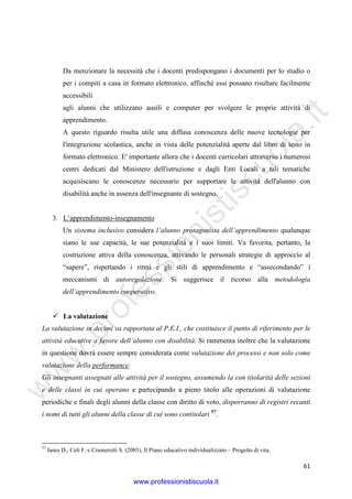 w
w
w
.professionistiscuola.it
61
Da menzionare la necessità che i docenti predispongano i documenti per lo studio o
per i compiti a casa in formato elettronico, affinché essi possano risultare facilmente
accessibili
agli alunni che utilizzano ausili e computer per svolgere le proprie attività di
apprendimento.
A questo riguardo risulta utile una diffusa conoscenza delle nuove tecnologie per
l'integrazione scolastica, anche in vista delle potenzialità aperte dal libro di testo in
formato elettronico. E' importante allora che i docenti curricolari attraverso i numerosi
centri dedicati dal Ministero dell'istruzione e dagli Enti Locali a tali tematiche
acquisiscano le conoscenze necessarie per supportare le attività dell'alunno con
disabilità anche in assenza dell'insegnante di sostegno.
3. L’apprendimento-insegnamento
Un sistema inclusivo considera l’alunno protagonista dell’apprendimento qualunque
siano le sue capacità, le sue potenzialità e i suoi limiti. Va favorita, pertanto, la
costruzione attiva della conoscenza, attivando le personali strategie di approccio al
“sapere”, rispettando i ritmi e gli stili di apprendimento e “assecondando” i
meccanismi di autoregolazione. Si suggerisce il ricorso alla metodologia
dell’apprendimento cooperativo.
La valutazione
La valutazione in decimi va rapportata al P.E.I., che costituisce il punto di riferimento per le
attività educative a favore dell’alunno con disabilità. Si rammenta inoltre che la valutazione
in questione dovrà essere sempre considerata come valutazione dei processi e non solo come
valutazione della performance.
Gli insegnanti assegnati alle attività per il sostegno, assumendo la con titolarità delle sezioni
e delle classi in cui operano e partecipando a pieno titolo alle operazioni di valutazione
periodiche e finali degli alunni della classe con diritto di voto, disporranno di registri recanti
i nomi di tutti gli alunni della classe di cui sono contitolari 57
.
57
Ianes D., Celi F. e Cramerotti S. (2003), Il Piano educativo individualizzato – Progetto di vita.
www.professionistiscuola.it
 