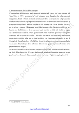 w
w
w
.professionistiscuola.it
62
Il docente assegnato alle attività di sostegno
L'assegnazione dell'insegnante per le attività di sostegno alla classe, così come previsto dal
Testo Unico L. 297/94 rappresenta la “vera” natura del ruolo che egli svolge nel processo di
integrazione. Infatti è l'intera comunità scolastica che deve essere coinvolta nel processo in
questione e non solo una figura professionale specifica a cui demandare in modo esclusivo il
compito dell'integrazione. Il limite maggiore di tale impostazione risiede nel fatto che nelle
ore in cui non è presente il docente per le attività di sostegno esiste il concreto rischio che per
l'alunno con disabilità non vi sia la necessaria tutela in ordine al diritto allo studio. La logica
deve essere invece sistemica, ovvero quella secondo cui il docente in questione è “assegnato
alla classe per le attività di sostegno”, nel senso che oltre a intervenire sulla base di una
preparazione specifica nelle ore in classe collabora con l'insegnante curricolare e con il
Consiglio di Classe/Interclasse affinché l'iter formativo dell'alunno possa continuare anche in
sua assenza. Questa logica deve informare il lavoro dei gruppi previsti dalle norme e la
programmazione integrata.
La presenza nella scuola dell'insegnante assegnato alle attività di sostegno si concreta quindi,
nei limiti delle disposizioni di legge e degli accordi contrattuali in materia, attraverso la sua
funzione di coordinamento della rete delle attività previste per l’effettivo raggiungimento58
.
58
Guida 2003-2005, Trento, Erickson.
www.professionistiscuola.it
 