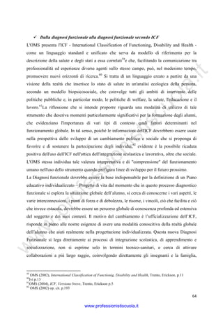 w
w
w
.professionistiscuola.it
64
Dalla diagnosi funzionale alla diagnosi funzionale secondo ICF
L'OMS presenta l'ICF - International Classification of Functioning, Disability and Health -
come un linguaggio standard e unificato che serva da modello di riferimento per la
descrizione della salute e degli stati a essa correlati59
e che, facilitando la comunicazione tra
professionalità ed esperienze diverse agenti sullo stesso campo, può, nel medesimo tempo,
promuovere nuovi orizzonti di ricerca.60
Si tratta di un linguaggio creato a partire da una
visione della realtà che inserisce lo stato di salute in un'analisi ecologica della persona,
secondo un modello biopsicosociale, che coinvolge tutti gli ambiti di intervento delle
politiche pubbliche e, in particolar modo, le politiche di welfare, la salute, l'educazione e il
lavoro.61
La riflessione che si intende proporre riguarda una modalità di utilizzo di tale
strumento che descriva momenti particolarmente significativi per la formazione degli alunni,
che evidenziano l'importanza di vari tipi di contesto quali fattori determinanti nel
funzionamento globale. In tal senso, poiché le informazioni dell'ICF dovrebbero essere usate
nella prospettiva dello sviluppo di un cambiamento politico e sociale che si proponga di
favorire e di sostenere la partecipazione degli individui,62
evidente è la possibile ricaduta
positiva dell'uso dell'ICF nell'ottica dell'integrazione scolastica e lavorativa, oltre che sociale.
L'OMS stessa individua tale valenza interpretativa e di "comprensione" del funzionamento
umano nell'uso dello strumento quando prefigura linee di sviluppo per il futuro prossimo.
La Diagnosi funzionale dovrebbe essere la base indispensabile per la definizione di un Piano
educativo individualizzato – Progetto di vita dal momento che in questo processo diagnostico
funzionale si esplora la situazione globale dell’alunno, si cerca di conoscerne i vari aspetti, le
varie interconnessioni, i punti di forza e di debolezza, le risorse, i vincoli, ciò che facilita e ciò
che invece ostacola, dovrebbe essere un percorso globale di conoscenza profonda ed estensiva
del soggetto e dei suoi contesti. Il motivo del cambiamento è l’ufficializzazione dell’ICF,
risponde in pieno alle nostre esigenze di avere una modalità conoscitiva della realtà globale
dell’alunno che aiuti realmente nella progettazione individualizzata. Questa nuova Diagnosi
Funzionale si lega direttamente ai processi di integrazione scolastica, di apprendimento e
socializzazione, non si esprime solo in termini tecnico-sanitari, e cerca di attivare
collaborazioni a più largo raggio, coinvolgendo direttamente gli insegnanti e la famiglia,
59
OMS (2002), International Classification of Functionig, Disability and Health, Trento, Erickson. p.11
60
Ivi p.13
61
OMS (2004), ICF, Versione breve, Trento, Erickson p.5
62
OMS (2002) op. cit. p.193
www.professionistiscuola.it
 