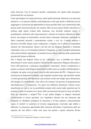 w
w
w
.professionistiscuola.it
65
anche attraverso l’uso di strumenti specifici, naturalmente nel rispetto delle prerogative
professionali dei vari operatori.
Come ogni diagnosi nei campi più diversi, anche quella funzionale finalizzata a un intervento
educativo o a un percorso didattico individualizzato rivolto agli alunni in difficoltà cerca di
raggiungere la conoscenza più approfondita ed estesa possibile delle varie caratteristiche della
persona nella situazione/relazione che esamina. Oltre ad avere questa finalità «descrittiva» e
analitica degli aspetti evidenti della situazione, essa dovrebbe elaborare ipotesi (e
possibilmente verificarle) sulle interconnessioni e relazioni di reciproca influenza tra fattori
diversi. Ad esempio tra funzionalità e attività; fattori contestuali, ambientali e personali; tra
fattori contestuali personali e partecipazione sociale, e così via. L’aspetto analitico e
descrittivo dovrebbe dunque essere compresente e integrato con lo sforzo di comprendere
relazioni che interconnettono. Questo vuol dire che una Diagnosi funzionale è realmente
«funzionale» solo se è di immediata utilità per l’insegnante, se riesce a guidarlo direttamente
nella scelta di obiettivi appropriati e di metodi di lavoro efficaci sulla base delle caratteristiche
peculiari dell’alunno in difficoltà.
Non è dunque una diagnosi clinica un po’ «allungata», anzi, si potrebbe, per chiarire
ulteriormente il nostro intento, proporre l’abolizione dell’espressione «Diagnosi funzionale» a
favore dell’espressione «valutazione psicoeducativa funzionale». Queste considerazioni ci
portano a sostenere chela Diagnosi funzionale dovrebbe essere un compito multidisciplinare e
collegiale, che spetta a tutti gli attori coinvolti nella realizzazione del PEI – Progetto di vita e
nel processo di integrazione scolastica: agli insegnanti in primo luogo, agli specialisti sanitari
e sociali (gli psicologi dell’educazione e gli assistenti sociali sono troppo spesso dimenticati),
alla famiglia ed eventualmente a tutti coloro che rientrano nel processo di programmazione
individualizzata e di integrazione. Tra questi non dobbiamo dimenticare l’alunno stesso,
naturalmente nei casi in cui sia possibile(ad esempio nella scuola media superiore) per lui
assumere il ruolo di narratore di se stesso, delle sue percezioni dei punti di forza, dei deficit,
delle sue aspirazioni e progetti.63
Non si può quindi delegare la diagnosi funzionale
esclusivamente ai tecnici specialisti, con l’aspettativa illusoria che essi forniscano agli
insegnanti un «distillato» prodigioso di conoscenze e di linee operative, miracolosamente
capace di metterli in condizione di lavorare adeguatamente, risolvendo ogni dubbio e
difficoltà. La conoscenza approfondita della situazione dell’alunno, l’esplorazione delle sue
capacità, dei suoi deficit e delle varie cause che portano a questa situazione devono
63
(11/2005) Rivista L’integrazione scolastica e sociale. Erickson
www.professionistiscuola.it
 