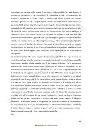 w
w
w
.professionistiscuola.it
66
coinvolgere una gamma molto ampia di persone e professionalità che, naturalmente, si
pongono da prospettive e con metodologie di valutazione diverse, necessariamente da
integrare e completare a vicenda. Anche la famiglia dell’alunno possiede una quantità
immensa e preziosa di dati: essi provengono, talvolta disordinatamente, dalla conoscenza
esperienziale (diventano racconti ,biografie e autobiografie fondamentali per capire a fondo i
contesti di vita del soggetto)e spesso sono accompagnati da ipotesi interpretative incomplete.
Gli specialisti sanitari tendono spesso invece a fare interpretazione sulla base di pochi dati di
conoscenza diretta dell’alunno, mentre gli insegnanti si trovano in una situazione che
potremmo definire intermedia, per certi versi sicuramente privilegiata: essi vivono molte ore a
contatto con l’alunno ma in una relazione professionale, e perciò con minor coinvolgimento
emotivo rispetto ai familiari. La diagnosi funzionale diventa allora non solo un compito
interdisciplinare, ma qualcosa di più: diventa una raccolta di informazioni e un’elaborazione a
più mani, dovei diversi apporti vanno sintetizzati e resi significativi da una regia attenta e
consapevole:
Le aree fondamentali della nuova Diagnosi funzionale secondo l’ICF che voglia essere il più
possibile completa e utile alla progettazione scolastica/esistenziale non si effettua con qualche
osservazione, qualche scheda, qualche test. È un processo articolato, che è sicuramente
problematico e semplicistico schematizzare e costringere all’interno di un modello. Ma nel
nostro caso il modello è la concettualizzazione dell’ICF, che ci aiuta a organizzare la raccolta
di informazioni sul soggetto e sui suoi contesti di vita. Dobbiamo avere ben presenti fin
dall’inizio due principi generali: primo, non è utile immergersi nei particolari e nei dettagli
perdendo di vista la necessità di far sintesi di una realtà umana globale e unitaria, di una
persona reale, che è molto di più e ben altro che una fredda serie di dati oggettivi sul suo
«funzionamento». Secondo, non bisogna cercare di fermare il fluire nel tempo delle situazioni
personali, relazionali e contestuali cristallizzando come definitive e stabili le nostre
osservazioni e pensando che rimarranno immutate anche nel futuro. La situazione di una
persona è oggi nell’interazione del suo passato con i progetti verso il suo futuro. Con queste
precauzioni ben presenti esaminiamo la struttura del nostro nuovo modello di Diagnosi
funzionale. La situazione globale di una persona, del suo stato di salute e di funzionamento
nei suoi contesti reali di vita, va descritta mettendo in relazione informazioni su:– condizione
di salute– funzioni corporee– strutture corporee– attività personali– partecipazione sociale–
fattori contestuali ambientali– fattori contestuali personali (fig.1).
Fig.1
www.professionistiscuola.it
 