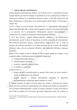 w
w
w
.professionistiscuola.it
68
Il piano Educativo Individualizzato
Il Piano educativo individualizzato (indicato con il termine P.E.I.), è il documento nel quale
vengono descritti gli interventi integrati ed equilibrati tra di loro, predisposti per l'alunno in
situazione di handicap, in un determinato periodo di tempo, ai fini della realizzazione del
diritto all'educazione e all'istruzione di cui ai primi quattro commi dell'art. 12 della legge n.
104 del 1992.
Il P.E.I. è redatto, ai sensi del comma 5 del predetto art. 12, congiuntamente dagli operatori
sanitari individuati dalla ASL e dal personale insegnante curriculare e di sostegno della scuola
e, ove presente, con la partecipazione dell'insegnante operatore psico-pedagogico, in
collaborazione con i genitori o gli esercenti la potestà parentale dell'alunno.
Il P.E.I. tiene presenti i progetti didattico-educativi, riabilitativi e di socializzazione
individualizzati, nonché le forme di integrazione tra attività scolastiche ed extrascolastiche.
Detti interventi propositivi vengono, successivamente, integrati tra di loro, in modo da
giungere alla redazione conclusiva di un piano educativo che sia correlato alle disabilità
dell'alunno stesso, alle sue conseguenti difficoltà e alle potenzialità dell'alunno comunque
disponibili.
Quindi il P.E.I. prende il nome di Progetto di Vita, in quanto guarda allo studente in una
prospettiva adulta, è costituito da quattro componenti fondamentali:
la diagnosi funzionale educativa
il Profilo dinamico funzionale
le attività, i materiali, i metodi di lavoro
le verifiche e la valutazione
In sintesi il P.E.I. è:
• progetto operativo interistituzionale tra operatori della scuola, dei servizi sanitari e
sociali, in collaborazione con i familiari
• progetto educativo e didattico personalizzato riguardante la dimensione
dell'apprendimento correlata agli aspetti riabilitativi e sociali.66
E' l'insieme armonico di ognuno di questi aspetti che, accolto e valorizzato dal contesto
sociale, favorisce e promuove la partecipazione attiva della persona disabile al suo progetto di
vita, ne rafforza l'identità personale e sociale, ne sostiene l'autostima, la rende e la fa sentire a
pieno titolo un cittadino ed un lavoratore, generando integrazione sociale. Per costruire un
66
Cfr. Carlini A. (2012).Disabilità e bisogni educativi speciali nella scuola dell’autonomia. Tecnodid Editrice,
p.277-281.
www.professionistiscuola.it
 
