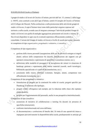 w
w
w
.professionistiscuola.it
70
Il GLHI (GLH di Circolo e d’Istituto)
I gruppi di studio e di lavoro di Circolo e d’istituto, previsti dall’art. 15, comma 2, della legge
n. 104/92, sono costituiti a cura del Capo d’Istituto, sentiti il Consiglio di Circolo o d’Istituto
ed il Collegio dei Docenti. Nella costituzione e nella promozione delle attività dei gruppi di
studio e di lavoro, il capo d’Istituto tiene conto delle particolari esigenze espresse nel
territorio e nella scuola, avendo cura di integrare comunque l’attività dei predetti Gruppi di
studio e di lavoro con quella di analoghe aggregazione preesistenti nel circolo o istituto, al
fine di non disperdere in ogni caso le eventuali esperienze efficacemente condotte e
consolidate. L'azione del Gruppo di studio e di lavoro a livello di scuola può essere riassunta
in competenze di tipo organizzativo, progettuale e valutativo, e consultivo.
Competenze di tipo organizzativo:
• gestione delle risorse personali (assegnazione delle ore di attività di sostegno ai singoli
alunni; utilizzo delle compresenze fra docenti; pianificazione dei rapporti con gli
operatori extrascolastici; reperimento di specialisti e consulenze esterne; ecc.);
• definizione delle modalità di passaggio e di accoglienza dei minori in situazione di
handicap; gestione e reperimento delle risorse materiali (sussidi, ausili tecnologici,
biblioteche specializzate e/o centri di documentazione, ecc.);
• censimento delle risorse informali (volontari, famiglie, alunni, competenze non
ufficialmente riconosciute, ecc.).
Competenze di tipo progettuale e valutativo:
• formulazione di progetti per la continuità fra ordini di scuola; progetti specifici per
l'handicap, in relazione alle tipologie;
• progetti relativi all'organico (ad esempio, per la riduzione delle classi che ospitano
alunni disabili);
• progetti per l'aggiornamento del personale, anche in una prospettiva interistituzionale.
Competenze di tipo consultivo:
• assunzione di iniziative di collaborazione e tutoring fra docenti (in presenza di
specifiche minorazioni);
• confronto interistituzionale nel corso dell'anno;
• di documentazione e costituzione di banche dati. Si tratta di una operatività intesa a
impegnare preventivamente la disponibilità della scuola, predisponendo in anticipo gli
www.professionistiscuola.it
 