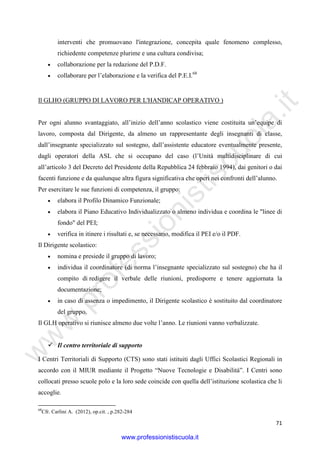 w
w
w
.professionistiscuola.it
71
interventi che promuovano l'integrazione, concepita quale fenomeno complesso,
richiedente competenze plurime e una cultura condivisa;
• collaborazione per la redazione del P.D.F.
• collaborare per l’elaborazione e la verifica del P.E.I.68
Il GLHO (GRUPPO DI LAVORO PER L'HANDICAP OPERATIVO )
Per ogni alunno svantaggiato, all’inizio dell’anno scolastico viene costituita un’equipe di
lavoro, composta dal Dirigente, da almeno un rappresentante degli insegnanti di classe,
dall’insegnante specializzato sul sostegno, dall’assistente educatore eventualmente presente,
dagli operatori della ASL che si occupano del caso (l’Unità multidisciplinare di cui
all’articolo 3 del Decreto del Presidente della Repubblica 24 febbraio 1994), dai genitori o dai
facenti funzione e da qualunque altra figura significativa che operi nei confronti dell’alunno.
Per esercitare le sue funzioni di competenza, il gruppo:
• elabora il Profilo Dinamico Funzionale;
• elabora il Piano Educativo Individualizzato o almeno individua e coordina le "linee di
fondo" del PEI;
• verifica in itinere i risultati e, se necessario, modifica il PEI e/o il PDF.
Il Dirigente scolastico:
• nomina e presiede il gruppo di lavoro;
• individua il coordinatore (di norma l’insegnante specializzato sul sostegno) che ha il
compito di redigere il verbale delle riunioni, predisporre e tenere aggiornata la
documentazione;
• in caso di assenza o impedimento, il Dirigente scolastico è sostituito dal coordinatore
del gruppo.
Il GLH operativo si riunisce almeno due volte l’anno. Le riunioni vanno verbalizzate.
Il centro territoriale di supporto
I Centri Territoriali di Supporto (CTS) sono stati istituiti dagli Uffici Scolastici Regionali in
accordo con il MIUR mediante il Progetto “Nuove Tecnologie e Disabilità”. I Centri sono
collocati presso scuole polo e la loro sede coincide con quella dell’istituzione scolastica che li
accoglie.
68
Cfr. Carlini A. (2012), op.cit. , p.282-284
www.professionistiscuola.it
 