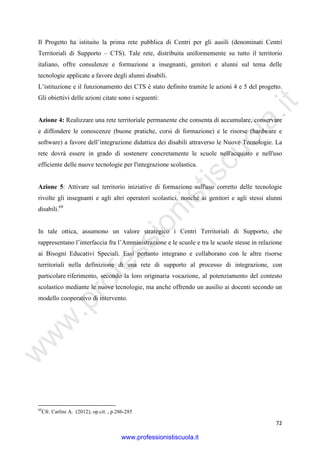 w
w
w
.professionistiscuola.it
72
Il Progetto ha istituito la prima rete pubblica di Centri per gli ausili (denominati Centri
Territoriali di Supporto – CTS). Tale rete, distribuita uniformemente su tutto il territorio
italiano, offre consulenze e formazione a insegnanti, genitori e alunni sul tema delle
tecnologie applicate a favore degli alunni disabili.
L’istituzione e il funzionamento dei CTS è stato definito tramite le azioni 4 e 5 del progetto.
Gli obiettivi delle azioni citate sono i seguenti:
Azione 4: Realizzare una rete territoriale permanente che consenta di accumulare, conservare
e diffondere le conoscenze (buone pratiche, corsi di formazione) e le risorse (hardware e
software) a favore dell’integrazione didattica dei disabili attraverso le Nuove Tecnologie. La
rete dovrà essere in grado di sostenere concretamente le scuole nell'acquisto e nell'uso
efficiente delle nuove tecnologie per l'integrazione scolastica.
Azione 5: Attivare sul territorio iniziative di formazione sull'uso corretto delle tecnologie
rivolte gli insegnanti e agli altri operatori scolastici, nonché ai genitori e agli stessi alunni
disabili.69
In tale ottica, assumono un valore strategico i Centri Territoriali di Supporto, che
rappresentano l’interfaccia fra l’Amministrazione e le scuole e tra le scuole stesse in relazione
ai Bisogni Educativi Speciali. Essi pertanto integrano e collaborano con le altre risorse
territoriali nella definizione di una rete di supporto al processo di integrazione, con
particolare riferimento, secondo la loro originaria vocazione, al potenziamento del contesto
scolastico mediante le nuove tecnologie, ma anche offrendo un ausilio ai docenti secondo un
modello cooperativo di intervento.
69
Cfr. Carlini A. (2012), op.cit. , p.286-285
www.professionistiscuola.it
 