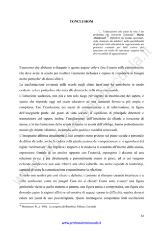 w
w
w
.professionistiscuola.it
73
CONCLUSIONI
“… l’educazione che aiuta la vita è un
problema che concerne l’umanità” Maria
Montessori 70
. Riflettere sul modus operandi,
sulle strategie da adottare nella quotidianità
degli interventi educativi ha rappresentato un
pensiero costante per tutti coloro che
rivestono un ruolo di educatore seppure nei
diversi ambiti di appartenenza.
Il percorso che abbiamo sviluppato in queste pagine voleva fare il punto sulle caratteristiche
che deve avere la scuola per risultare veramente inclusiva e capace di rispondere ai bisogni
molto particolari di alcuni allievi.
La trasformazione avvenuta nella scuola negli ultimi trent’anni ha contribuito in modo
evidente a dare particolare rilevanza alle dinamiche della sfera emozionale.
L’istituzione scolastica, non più e non solo luogo privilegiato di trasmissione del sapere, è
spazio che risponde oggi sul piano educativo ad una domanda formativa più ampia e
complessa. Con l’evoluzione dei mezzi di comunicazione e di informazione, la figura
dell’insegnante perde, dal punto di vista sociale, il significato di principale detentore e
trasmettitore del sapere; inoltre, l’ampliamento dell’istruzione da elitaria a istruzione di
massa, e la trasformazione della scuola inferiore in scuola dell’obbligo, hanno profondamente
mutato gli obiettivi didattici, incidendo sulle qualità e modalità relazionali.
L’insegnante affronta attualmente il suo compito meno protetto sul piano sociale e personale
da difese di ruolo; anche la caduta della ritualizzazione dei comportamenti e lo sgretolarsi del
rigido “cerimoniale” che regolava i rapporti e le modalità di condotta all’interno della scuola,
espressione formale di un preciso rapporto con l’autorità, espongono il docente ad una
relazione in cui è più direttamente e personalmente messo in gioco, ed in cui vengono
richieste competenze non solo relative alla sfera culturale, ma anche capacità di leadership,
capacità di usare la comunicazione e naturalmente la relazione.
Il ruolo non sembra più così chiaro e definito; i contorni si sfumano creando incertezze e a
volte confusioni: come mi pongo? Cosa mi si chiede? Come sono vissuto? una figura
genitoriale vicina a quella materna o paterna, una figura amica e comprensiva, una figura che
dovendo capire le ragioni affettive ed emotive di ragazzi spesso in difficoltà, sembra doversi
calare nei panni di uno psicoterapeuta. Questi interrogativi comportano forti oscillazioni
70
Montessori M., (1950), La scoperta del bambino, Milano, Garzanti
www.professionistiscuola.it
 