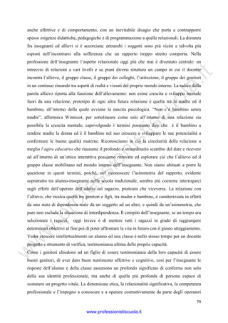 w
w
w
.professionistiscuola.it
74
anche affettive e di comportamento, con un inevitabile disagio che porta a contrapporre
spesso esigenze didattiche, pedagogiche e di programmazione a quelle relazionali. La distanza
fra insegnanti ed allievi si è accorciata: entrambi i soggetti sono più vicini e talvolta più
esposti nell’incontrarsi alla sofferenza che un rapporto troppo stretto comporta. Nella
professione dell’insegnante l’aspetto relazionale oggi più che mai è diventato centrale: un
intreccio di relazioni a vari livelli e su piani diversi struttura un campo in cui il docente
incontra l’allievo, il gruppo classe, il gruppo dei colleghi, l’istituzione, il gruppo dei genitori
in un continuo rimando tra aspetti di realtà e vissuti del proprio mondo interno. La radice della
parola allievo riporta alla funzione dell’allevamento: non esiste crescita e sviluppo mentale
fuori da una relazione, prototipo di ogni altra futura relazione è quella tra la madre ed il
bambino, all’interno della quale avviene la nascita psicologica. “Non c’è bambino senza
madre”, affermava Winnicot, per sottolineare come solo all’interno di una relazione sia
possibile la crescita mentale; capovolgendo i termini possiamo dire che è il bambino a
rendere madre la donna ed è il bambino nel suo crescere e sviluppare le sue potenzialità a
confermare le buone qualità materne. Riconosciamo in ciò la circolarità della relazione o
meglio l’agire educativo che riassume il profondo e straordinario scambio del dare e ricevere
ed all’interno di un’ottica interattiva possiamo ritrovare ed esplorare ciò che l’allievo ed il
gruppo classe mobilitano nel mondo interno dell’insegnante. Non siamo abituati a porre la
questione in questi termini, poiché, nel riconoscere l’asimmetria del rapporto, evidente
soprattutto tra alunno-insegnante nella scuola tradizionale, sembra più coerente interrogarci
sugli effetti dell’operato dell’adulto sul ragazzo, piuttosto che viceversa. La relazione con
l’allievo, che ricalca quella tra genitori e figli, tra madre e bambino, è caratterizzata in effetti
da uno stato di dipendenza reale da un soggetto ad un altro, e quindi da un’asimmetria, che
pure non esclude la situazione di interdipendenza. Il compito dell’insegnante, se un tempo era
selezionare i ragazzi, oggi invece è di mettere tutti i ragazzi in grado di raggiungere
determinati obiettivi al fine poi di poter affrontare la vita in futuro con il giusto atteggiamento.
Veder crescere intellettualmente un alunno ed una classe è nello stesso tempo per un docente
progetto e strumento di verifica, testimonianza ultima delle proprie capacità.
Come i genitori chiedono ad un figlio di essere testimonianza della loro capacità di essere
buoni genitori, di aver dato buon nutrimento affettivo e cognitivo, così per l’insegnante le
risposte dell’alunno e della classe assumono un profondo significato di conferma non solo
della sua identità professionale, ma anche di quella più profonda di persona capace di
sostenere un progetto vitale. La dimensione etica, la relazionalità significativa, la competenza
professionale e l’impegno a conoscere e a operare costruttivamente da parte degli operatori
www.professionistiscuola.it
 