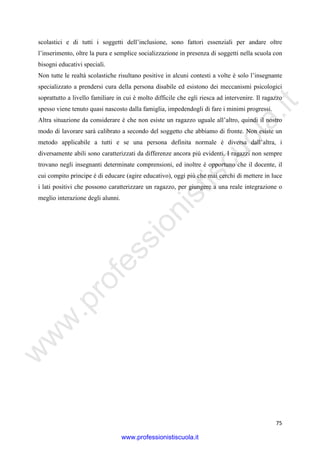 w
w
w
.professionistiscuola.it
75
scolastici e di tutti i soggetti dell’inclusione, sono fattori essenziali per andare oltre
l’inserimento, oltre la pura e semplice socializzazione in presenza di soggetti nella scuola con
bisogni educativi speciali.
Non tutte le realtà scolastiche risultano positive in alcuni contesti a volte è solo l’insegnante
specializzato a prendersi cura della persona disabile ed esistono dei meccanismi psicologici
soprattutto a livello familiare in cui è molto difficile che egli riesca ad intervenire. Il ragazzo
spesso viene tenuto quasi nascosto dalla famiglia, impedendogli di fare i minimi progressi.
Altra situazione da considerare è che non esiste un ragazzo uguale all’altro, quindi il nostro
modo di lavorare sarà calibrato a secondo del soggetto che abbiamo di fronte. Non esiste un
metodo applicabile a tutti e se una persona definita normale è diversa dall’altra, i
diversamente abili sono caratterizzati da differenze ancora più evidenti. I ragazzi non sempre
trovano negli insegnanti determinate comprensioni, ed inoltre è opportuno che il docente, il
cui compito principe è di educare (agire educativo), oggi più che mai cerchi di mettere in luce
i lati positivi che possono caratterizzare un ragazzo, per giungere a una reale integrazione o
meglio interazione degli alunni.
www.professionistiscuola.it
 