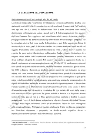 w
w
w
.professionistiscuola.it
7
1.1 LA STAGIONE DELL’ESCLUSIONE
Il diversamente abile dall’antichità agli inizi del XX secolo
La storia ci insegna che l’inserimento e l’integrazione scolastica del bambino disabile sono
stati condizionati dal livello di emancipazione sociale e culturale di una società. Dall’antichità
fino agli inizi del XX secolo la menomazione fisica è stata considerata come fattore
discriminante nell’integrazione sociale e quindi motivo di forte emarginazione. Solo a partire
dagli anni Sessanta fino a oggi sono stati attuati interventi di carattere legislativo, sociale e
pedagogico in favore dei portatori di handicap attraverso un processo lungo e complesso che
ha riguardato diverse fasi come quella dell’esclusione e poi della separazione. Prima di
arrivare ai giorni nostri, però, è doveroso tracciare un excursus storico sul ruolo sociale del
soggetto diversamente abile. Maurizio Sibilio nella sua opera Le abilità diverse1
racconta che
a partire dai tempi antichi i bambini con malformazioni fisiche venivano eliminati con riti a
dir poco crudeli mentre con l’avvento del Cristianesimo venivano abbandonati in mezzo alla
strada e affidati alla pietà dei passanti. Nel Medioevo cessarono le soppressioni fisiche ma i
disabili continuarono ad essere emarginati mentre tra il XVI e il XVII secolo vennero internati
nelle carceri in quanto suscitavano orrore ed erano considerati una minaccia per la società.
Nel 1784 in Francia i bambini con disabilità vennero accolti in varie istituzioni ma erano
sempre visti come un male da nascondere e da rimuovere fino a quando le cose cambiarono
con l’avvento dell’Illuminismo e dei valori del progresso e della scienza grazie ai quali per la
prima volta l’anormalità fu considerata come una condizione umana che non pregiudicava la
dignità dell’individuo. Valori che trovarono terreno fertile soprattutto durante la Rivoluzione
Francese quando con la Dichiarazione universale dei diritti dell’uomo viene sancito il diritto
all’uguaglianza per tutti gli uomini, a prescindere dal ceto sociale, dal sesso, dalla razza e
dalle condizioni fisiche e psichiche. In questo periodo in Francia e in Inghilterra furono
istituite le prime case di cura e lo Stato garantì assistenza sanitaria ai disabili. A questo
periodo risale l’opera di Itard, dottore pedagogista ed educatore francese, dal titolo Il Giovane
Selvaggio dell'Averyon, un bambino vissuto per 12 anni in una foresta che riuscì ad integrarsi
nella società del tempo. Nell’opera il medico sottolineava il fatto che bisogna sempre fare
una distinzione diagnostica e prognostica tra ritardo mentale cognitivo, dovuto a
menomazione e ritardo derivante da isolamento socio-culturale.
1
MAURIZIO SIBILIO. Le abilità diverse. Percorsi didattici di attività motorie per soggetti diversamente abili.
Gruppo Editoriale Ellissilibri – Simone.
www.professionistiscuola.it
 