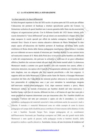 w
w
w
.professionistiscuola.it
8
1.2 LA STAGIONE DELLA SEPARAZIONE
Le classi speciali e le classi differenziali
In Italia bisognerà aspettare la fine del XIX secolo e la prima parte del XX secolo per affidare
l’educazione dei portatori di handicap a strutture specializzate gestite dai Comuni. La
formazione scolastica di questi bambini non è ancora garantita dallo Stato ma da associazioni
religiose ed organizzazioni private. Con la Riforma Gentile del 1923 furono istituite nelle
scuole elementari le “classi differenziali” per gli alunni con anormalità di sviluppo. Dieci anni
dopo nacquero le scuole speciali per affetti da malattie contagiose, fanciulli anormali e
minorati fisici. Grazie al nuovo sistema educativo elaborato da Maria Montessori fu dato
ampio spazio all’educazione dei bambini portatori di handicaps all’interno della scuola
ortofrenica di Roma diretta dalla famosa pedagogista marchigiana. Quest’ultima è ricordata
per aver elaborato un nuovo metodo d’istruzione per i bambini disabili. La sua carriera inizia
nel manicomio romano di S. Maria della Pietà dove si trovavano anche bambini con difficoltà
e turbe del comportamento, che pativano la solitudine e soffrivano di un grave abbandono
affettivo, bambini che venivano trattati alla pari degli altri malati mentali adulti. La dottoressa
Montessori stando a contatto con questi bambini, non solo trasmette loro amore, affetto e
tantissime attenzioni, ma capisce che il metodo d’insegnamento adottato per i bambini era del
tutto sbagliato, non era adeguato alle loro capacità psicofisiche e alle loro esigenze. A
supporto della tesi della Montessori ci furono anche Sante De Sanctis e Giuseppe Montesano
sostenitori del fatto che l’educabilità dei minorati psichici attraverso la valorizzazione delle
loro potenzialità di sviluppo-aree sane e per aver introdotto la metodologia integrata
dell’intervento medico-psico-pedagogico. Così, dopo numerosi tentativi e prove, Maria
Montessori elabora un metodo d’istruzione per bambini disabili del tutto innovativo: i
bambini hanno varie fasi di crescita, differenti tra loro, e all’interno di ogni fase sono più o
meno propensi ad imparare determinate cose per trascurarne altre. Per i bambini disabili era
necessario l’utilizzo del tatto per conoscere e capire ciò che li circondava. La validità
scientifica e pedagogica dei materiali sensoriali è stata confermata anche da successivi studi e
ricerche. Il metodo e i materiali Montessori sono un valido esempio di come la ricerca
pedagogica nel campo delle disabilità possa contribuire al rinnovamento della didattica rivolta
a tutti i bambini. Secondo Sergio Neri, insigne pedagogista ed ex coordinatore
dell'Osservatorio Nazionale per l'handicap scomparso nel 2000, uno dei grandi meriti della
Montessori è stato quello di passare, nella pedagogia rivolta ai bambini disabili, dalla
prospettiva medica a quella educativa. Assistiamo, invece, ad una inversione di tendenza nel
www.professionistiscuola.it
 