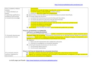 https://inclusioncalidadeducativa.wordpress.com
Lic AUS Jorge Luis Prioretti - https://www.facebook.com/Inclusioncalidadeducativa/
futura: ciudadana, trabajo y
estudios
c. trabajo individual y en
equipo.
d. aprendizaje significativo y
enseñanza constructivista
e. inclusión de la tecnología
71. formación docente para
una educación inclusiva
79. La inclusión contra la
injusticia, marginación y
discriminación.
comunicación.
f. Vincular con el mundo del trabajo, la producción, la ciencia y la tecnología.
g. la creación artística, la libre expresión, el placer estético.
h. proceso de desarrollo integral de los adolescentes.
31.- dos (2) ciclos: un (1) Ciclo Básico y un (1) Ciclo Orientado, de carácter diversificado.
32.- El Consejo Federal de Educación:
a. La revisión de la estructura curricular de la Educación Secundaria.
b. Un mínimo de veinticinco (25) horas reloj de clase semanales.
c. concentración de horas cátedra de los profesores.
d. La creación de espacios extracurriculares, fuera de los días y horarios de actividad escolar.
e. La inclusión de jóvenes no escolarizados.
f. La atención psicopedagógica y médica.
33.- la vinculación de las escuelas secundarias con el mundo de la producción y el trabajo.
TÍTULO IV: LOS DOCENTES Y SU FORMACIÓN
CAPÍTULO II: LA FORMACIÓN DOCENTE
71.- la finalidad de profesionales capaces de enseñar y transmitir los conocimientos y valores necesarios para la
formación integral de las personas. Promoverá la construcción de una identidad docente basada en la autonomía
profesional, el vínculo con la cultura y la sociedad contemporánea, el trabajo en equipo, el compromiso con la
igualdad y la confianza en las posibilidades de aprendizaje de los alumnos.
73.- Objetivos:
a. factor clave del mejoramiento de la calidad de la educación.
b. Incentivar la investigación y la innovación educativa.
75.- La formación docente se estructura en dos (2) ciclos:
a. Una formación básica común y,
b. Una formación especializada.
TÍTULO V: POLÍTICAS DE PROMOCIÓN DE LA IGUALDAD EDUCATIVA
79.- destinadas a enfrentar situaciones de injusticia, marginación y otras formas de discriminación.
80.- asegurar las condiciones necesarias para la inclusión, el reconocimiento, la integración y el logro educativo de
todos los jóvenes principalmente los obligatorios.
 