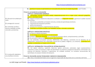 https://inclusioncalidadeducativa.wordpress.com
Lic AUS Jorge Luis Prioretti - https://www.facebook.com/Inclusioncalidadeducativa/
84. educación de calidad para
todos
85.Laintegración nacional
86. Contenidos acordes a
diversas realidades sociales,
culturales y productivas.
95. la evaluación adaptada a
una enseñanza inclusiva.
81.- garantizar el acceso y la permanencia en la escuela de las alumnas en estado de gravidez: Ley N° 26.061.
TITULO VI: LA CALIDAD DE LA EDUCACIÓN
CAPÍTULO I: DISPOSICIONES GENERALES
84.- aprendizajes comunes de buena calidad, independientemente de su origen social, radicación geográfica,
género o identidad cultural.
85.- asegurar la buena calidad de la educación, la cohesión y la integración nacional y garantizar la validez nacional
de los títulos:
a. estructuras y contenidos curriculares comunes y núcleos de aprendizaje prioritarios.
b. mecanismos de renovación periódica
c. política de evaluación.
d. procesos de innovación y experimentación educativa.
86.- contenidos curriculares acordes a sus realidades sociales, culturales y productivas.
CAPÍTULO II: DISPOSICIONES ESPECÍFICAS
87.- al menos un idioma extranjero.
88.- las tecnologías de la información y la comunicación.
89.- proveer la educación ambiental con la finalidad de promover valores, comportamientos y actitudes.
90.- los principios y valores del cooperativismo y del mutualismo.
92.- los contenidos curriculares comunes: MERCOSUR, Islas Malvinas, cocimiento de los derechos de los
adolescentes, conocimiento de la diversidad cultural de los pueblos indígenas y sus derechos, contenidos en la
igualdad, la solidaridad y el respeto entre los sexos.
CAPÍTULO III: INFORMACIÓN Y EVALUACIÓN DEL SISTEMA EDUCATIVO
95.- Son objeto: cobertura, repetición, deserción, egreso, promoción, sobreedad, origen socioeconómico,
inversiones y costos, los procesos y logros de aprendizaje, los proyectos y programas educativos, la formación y las
prácticas de docentes, directivos y supervisores, las unidades escolares, los contextos socioculturales del
aprendizaje y los propios métodos de evaluación.
TITULO VII: EDUCACIÓN, NUEVAS TECNOLOGÍAS Y MEDIOS DE COMUNICACIÓN
101.- Educ.ar Sociedad del Estado como el organismo responsable del desarrollo de los contenidos del Portal.
 
