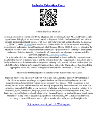 Inclusive Education Essay
What is inclusive education?
Inclusive education is concerned with the education and accommodation of ALL children in society,
regardless of their physical, intellectual, social, or linguistic deficits. Inclusion should also include
children from disadvantaged groups, of all races and cultures as well as the gifted and the disabled
(UNESCO, 2003). Inclusion tries to reduce exclusion within the education system by tackling,
responding to and meeting the different needs of all learners (Booth, 1996). It involves changing the
education system so that it can accommodate the unique styles and way of learning of each learner
and ensure that there is quality education for all through the use of proper resources, suitable
curricula, appropriate...show more content...
Inclusive education also recognises that learning occurs both at home and in the community and
therefore the support of parents, family and the community is vital (Department of Education, 2001).
Truly inclusive schools understand the uniqueness of every child, that all children can learn and that
all children have different gifts, strengths learning styles and needs. These schools then provide the
appropriate means and support through which these needs can be met (UNESO, 2003)
The necessity for making schools and classrooms inclusive in South Africa
Inclusion has become a necessity in South Africa as South Africa has a history of violence and
the education system has always been politicised and used by the ruling class as a way of
marginalising and stigmatising various groups in society (De Lange, 1989). Inequalities in our
society, lack of access to basic services and poverty are prevailing historical factors that place our
children at risk and still lead to severe exclusion of children with barriers to learning (whether it be
economic, social, intellectual, language, socio–economic or physical barriers) (UNESCO, 2005).
Today there are still about two hundred and eighty thousand learners with disabilities or impairments
that are not in any form of education (Department of Education, 2001). Inclusion is therefore
necessary because all learners have a right to an education, to be accepted and given the
Get more content on HelpWriting.net
 