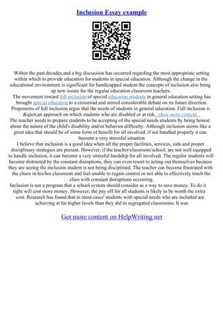 Inclusion Essay example
Within the past decades and a big discussion has occurred regarding the most appropriate setting
within which to provide education for students in special education. Although the change in the
educational environment is significant for handicapped student the concepts of inclusion also bring
up new issues for the regular education classroom teachers.
The movement toward full inclusion of special education students in general education setting has
brought special education to a crossroad and stirred considerable debate on its future direction.
Proponents of full inclusion argue that the needs of students in general education. Full inclusion is
"an approach on which students who are disabled or at risk...show more content...
The teacher needs to prepare students to be accepting of the special needs students by being honest
about the nature of the child's disability and/or behavior difficulty. Although inclusion seems like a
great idea that should be of some form of benefit for all involved, if not handled properly it can
become a very stressful situation
I believe that inclusion is a good idea when all the proper facilities, services, aids and proper
disciplinary strategies are present. However, if the teacher/classroom/school, are not well equipped
to handle inclusion, it can become a very stressful hardship for all involved. The regular students will
become distracted by the constant disruptions, they can even resort to acting out themselves because
they are seeing the inclusion student is not being disciplined. The teacher can become frustrated with
the chaos in his/her classroom and feel unable to regain control or not able to effectively teach the
class with constant disruptions occurring.
Inclusion is not a program that a school system should consider as a way to save money. To do it
right will cost more money. However, the pay off for all students is likely to be worth the extra
cost. Research has found that in most cases' students with special needs who are included are
achieving at far higher levels than they did in segregated classrooms. It was
Get more content on HelpWriting.net
 
