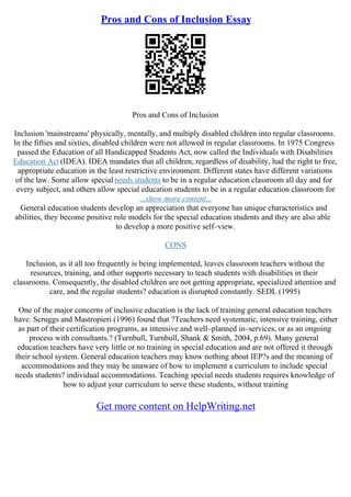 Pros and Cons of Inclusion Essay
Pros and Cons of Inclusion
Inclusion 'mainstreams' physically, mentally, and multiply disabled children into regular classrooms.
In the fifties and sixties, disabled children were not allowed in regular classrooms. In 1975 Congress
passed the Education of all Handicapped Students Act, now called the Individuals with Disabilities
Education Act (IDEA). IDEA mandates that all children, regardless of disability, had the right to free,
appropriate education in the least restrictive environment. Different states have different variations
of the law. Some allow special needs students to be in a regular education classroom all day and for
every subject, and others allow special education students to be in a regular education classroom for
...show more content...
General education students develop an appreciation that everyone has unique characteristics and
abilities, they become positive role models for the special education students and they are also able
to develop a more positive self–view.
CONS
Inclusion, as it all too frequently is being implemented, leaves classroom teachers without the
resources, training, and other supports necessary to teach students with disabilities in their
classrooms. Consequently, the disabled children are not getting appropriate, specialized attention and
care, and the regular students? education is disrupted constantly. SEDL (1995)
One of the major concerns of inclusive education is the lack of training general education teachers
have. Scruggs and Mastropieri (1996) found that ?Teachers need systematic, intensive training, either
as part of their certification programs, as intensive and well–planned in–services, or as an ongoing
process with consultants.? (Turnbull, Turnbull, Shank & Smith, 2004, p.69). Many general
education teachers have very little or no training in special education and are not offered it through
their school system. General education teachers may know nothing about IEP?s and the meaning of
accommodations and they may be unaware of how to implement a curriculum to include special
needs students? individual accommodations. Teaching special needs students requires knowledge of
how to adjust your curriculum to serve these students, without training
Get more content on HelpWriting.net
 