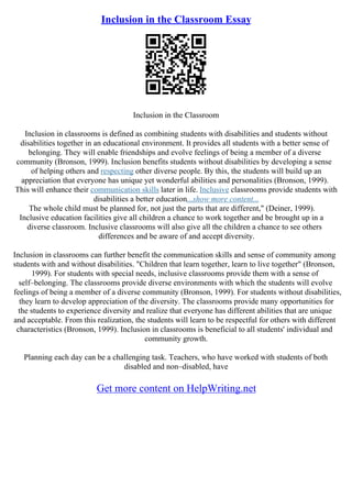 Inclusion in the Classroom Essay
Inclusion in the Classroom
Inclusion in classrooms is defined as combining students with disabilities and students without
disabilities together in an educational environment. It provides all students with a better sense of
belonging. They will enable friendships and evolve feelings of being a member of a diverse
community (Bronson, 1999). Inclusion benefits students without disabilities by developing a sense
of helping others and respecting other diverse people. By this, the students will build up an
appreciation that everyone has unique yet wonderful abilities and personalities (Bronson, 1999).
This will enhance their communication skills later in life. Inclusive classrooms provide students with
disabilities a better education...show more content...
The whole child must be planned for, not just the parts that are different," (Deiner, 1999).
Inclusive education facilities give all children a chance to work together and be brought up in a
diverse classroom. Inclusive classrooms will also give all the children a chance to see others
differences and be aware of and accept diversity.
Inclusion in classrooms can further benefit the communication skills and sense of community among
students with and without disabilities. "Children that learn together, learn to live together" (Bronson,
1999). For students with special needs, inclusive classrooms provide them with a sense of
self–belonging. The classrooms provide diverse environments with which the students will evolve
feelings of being a member of a diverse community (Bronson, 1999). For students without disabilities,
they learn to develop appreciation of the diversity. The classrooms provide many opportunities for
the students to experience diversity and realize that everyone has different abilities that are unique
and acceptable. From this realization, the students will learn to be respectful for others with different
characteristics (Bronson, 1999). Inclusion in classrooms is beneficial to all students' individual and
community growth.
Planning each day can be a challenging task. Teachers, who have worked with students of both
disabled and non–disabled, have
Get more content on HelpWriting.net
 
