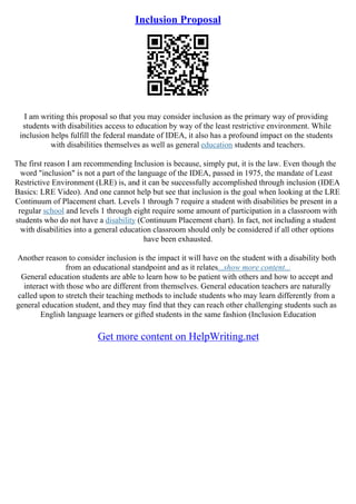 Inclusion Proposal
I am writing this proposal so that you may consider inclusion as the primary way of providing
students with disabilities access to education by way of the least restrictive environment. While
inclusion helps fulfill the federal mandate of IDEA, it also has a profound impact on the students
with disabilities themselves as well as general education students and teachers.
The first reason I am recommending Inclusion is because, simply put, it is the law. Even though the
word "inclusion" is not a part of the language of the IDEA, passed in 1975, the mandate of Least
Restrictive Environment (LRE) is, and it can be successfully accomplished through inclusion (IDEA
Basics: LRE Video). And one cannot help but see that inclusion is the goal when looking at the LRE
Continuum of Placement chart. Levels 1 through 7 require a student with disabilities be present in a
regular school and levels 1 through eight require some amount of participation in a classroom with
students who do not have a disability (Continuum Placement chart). In fact, not including a student
with disabilities into a general education classroom should only be considered if all other options
have been exhausted.
Another reason to consider inclusion is the impact it will have on the student with a disability both
from an educational standpoint and as it relates...show more content...
General education students are able to learn how to be patient with others and how to accept and
interact with those who are different from themselves. General education teachers are naturally
called upon to stretch their teaching methods to include students who may learn differently from a
general education student, and they may find that they can reach other challenging students such as
English language learners or gifted students in the same fashion (Inclusion Education
Get more content on HelpWriting.net
 