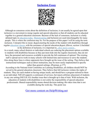 Inclusion Essay
Although no consensus exists about the definition of inclusion, it can usually be agreed upon that
inclusion is a movement to merge regular and special education so that all students can be educated
together in a general education classroom. Because of the lack of consensus, inclusion is a hotly
debated topic in education today. Mainstreaming and Inclusion are used interchangably for many
people. This is where the confusion may lie. For the purpose of this paper I will be using the term
inclusion. I interpret this to mean: "meeting the needs of the student with disabilities through
regular education classes, with the assistance of special education." (Dover, section 1) Included
in the definition of inclusion, it is important to...show more content...
As a result, many school districts or individual schools are reducing the placement options available
to students with disabilities because as they put more kids into the regular classrooms, they do not
have the personnel and resources available to provide the full continuum of options! The existing
staff is spread out to work in many schools with limited time and resources to serve the students.
Also along these lines is where opponents have brought up the issue of the setting. They believe that
instructional techniques such as direct instruction, may be more easily implemented in specific
rather than general settings. (Pearman, p.177)
According to the National Joint Committee on Learning Disabilities, all children should NOT be
served in the general education classroom. They believe that full inclusion violates the rights of
students. They see each student as having unique needs, and should have a program tailored to them
as an individual. NJCLD supports a continuum of services, but rejects arbitrary placement of students
in any one setting.(NJCLD, 63) Another issue that is brought up is that of time. With inclusion, the
education of students with disabilities is not solely the responsibility of special education
professionals. Shared responsibility means shared decision making; this takes time that is not
available during the work day. This point was
Get more content on HelpWriting.net
 