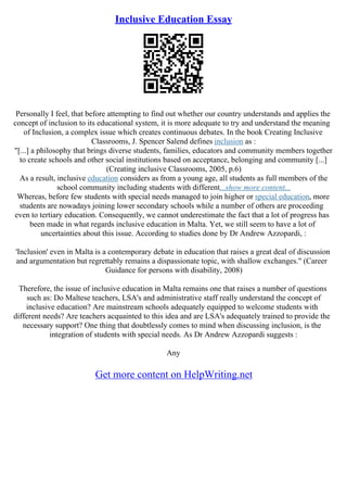 Inclusive Education Essay
Personally I feel, that before attempting to find out whether our country understands and applies the
concept of inclusion to its educational system, it is more adequate to try and understand the meaning
of Inclusion, a complex issue which creates continuous debates. In the book Creating Inclusive
Classrooms, J. Spencer Salend defines inclusion as :
"[...] a philosophy that brings diverse students, families, educators and community members together
to create schools and other social institutions based on acceptance, belonging and community [...]
(Creating inclusive Classrooms, 2005, p.6)
As a result, inclusive education considers as from a young age, all students as full members of the
school community including students with different...show more content...
Whereas, before few students with special needs managed to join higher or special education, more
students are nowadays joining lower secondary schools while a number of others are proceeding
even to tertiary education. Consequently, we cannot underestimate the fact that a lot of progress has
been made in what regards inclusive education in Malta. Yet, we still seem to have a lot of
uncertainties about this issue. According to studies done by Dr Andrew Azzopardi, :
'Inclusion' even in Malta is a contemporary debate in education that raises a great deal of discussion
and argumentation but regrettably remains a dispassionate topic, with shallow exchanges." (Career
Guidance for persons with disability, 2008)
Therefore, the issue of inclusive education in Malta remains one that raises a number of questions
such as: Do Maltese teachers, LSA's and administrative staff really understand the concept of
inclusive education? Are mainstream schools adequately equipped to welcome students with
different needs? Are teachers acquainted to this idea and are LSA's adequately trained to provide the
necessary support? One thing that doubtlessly comes to mind when discussing inclusion, is the
integration of students with special needs. As Dr Andrew Azzopardi suggests :
Any
Get more content on HelpWriting.net
 