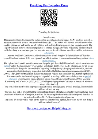 Providing For Inclusion Essay
Providing for inclusion
Introduction
This report will aim to discuss the inclusion for special educational needs (SEN) students as well as
those students with autistic spectrum condition (ASC). This report will discuss inclusive education
and its history, as well as the social, political and philosophical arguments that impact upon it. The
report will look at how educational practice is shaped by legislative and regulatory frameworks; it
will also show how our own practice provides support for all children to achieve within mainstream
education.
Autism Spectrum Condition Autism is associated with a range of differences and difficulties
typically related to core skills in reciprocal social interaction, communication and imagination...show
more content...
The rights–based model has at its very core the principal that all children should attend a mainstream
school within their community (Kenworthy, Whittaker, 2000). This model of inclusion for all seeks
to directly challenge the societal belief regarding the legitimacy of segregated education, and the
assumption that it is simply impossible to include all children in mainstream education (CSIE,
2008). The Centre for Studies in Inclusive Education regards 'full inclusion' as a human rights issue,
it advocates the abolition of segregated (special) schooling, while others believe that a special
education school system has no place in a right–based framework (Cigman, 2006). Quoting
Kenworthy and Whittaker (2000, P.222): Ending the segregation of children is above all, a human
rights objective [...]
The conviction must be that segregated education is a damaging and archaic practice, incompatible
with a civilised society.
Towards this end, it crucial that the philosophical tenants of inclusion should be differentiated from
persistent orthodoxies of the past, which so far have disguised and masked assumptions inimical to
inclusion (Liasidou, 2012). Shaping educational practice
The focus on inclusion has risen up the political and statutory agenda, to such an extent that there is
widespread evidence of
Get more content on HelpWriting.net
 