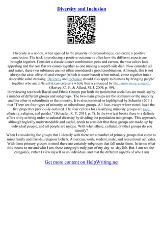 Diversity and Inclusion
Diversity is a notion, when applied to the majority of circumstances, can create a positive
conclusion. The trick to producing a positive outcome is often how the different aspects are
brought together. Consider a classic dinner combination peas and carrots, the two colors look
appealing and the two flavors comes together as one making a superb side dish. Now consider oil
and water, these two substance are not often considered a good combination. Although, this is not
always the case; olive oil and vinegar (which is water based) when mixed, come together into a
delectable salad dressing. Diversity and inclusion should also apply to humans by bringing people
together who are different it can creates a whole that is enhanced by the...show more content...
(Harvey, C. P., & Allard, M. J. 2009, p. 49).
In reviewing text book Racial and Ethnic Groups put forth the notion that socialites are made–up by
a number of different groups and subgroups. The two main groups are the dominant or the majority,
and the other is subordinate or the minority. It is also purposed as highlighted by Schaefer (2011)
that "There are four types of minority or subordinate groups. All four, except where noted, have the
five properties previously outlined. The four criteria for classifying minority groups are race,
ethnicity, religion, and gender." (Schaefer, R. T. 2011, p. 7). In the two text books there is a definite
effort to try to bring order to cultural diversity by dividing the population into groups. This approach,
although logically understandable and useful, needs to consider that these groups are made–up by
individual people, and all people are unique. With what ethnic, cultural, or other groups do you
identify?
When I considering the groups that I identify with there are a number of primary groups that come to
mind family and friends, religious beliefs, American, work, student, male, and recreational activates.
With these primary groups in mind there are certainly subgroups that fall under them. In terms what
this means to me and who I am, these category's truly part of my day–to–day life. But, I am not the
categories, rather I view myself as an individual, and that the different aspects of who I am
Get more content on HelpWriting.net
 