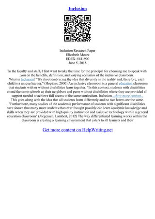 Inclusion
Inclusion Research Paper
Elizabeth Moore
EDEX–544–900
June 5, 2018
To the faculty and staff, I first want to take the time for the principal for choosing me to speak with
you on the benefits, definition, and varying scenarios of the inclusive classroom.
What is Inclusion? "It's about embracing the idea that diversity is the reality and, therefore, each
child is a unique learner," (Hopkins, 2000) An inclusive classroom is a general education classroom
that students with or without disabilities learn together. "In this context, students with disabilities
attend the same schools as their neighbors and peers without disabilities where they are provided all
support needed to achieve full access to the same curriculum. Inclusion...show more content...
This goes along with the idea that all students learn differently and no two learns are the same.
"Furthermore, many studies of the academic performance of students with significant disabilities
have shown that many more students than ever thought possible can learn academic knowledge and
skills when they are provided with high quality instruction and assistive technology within a general
education classroom" (Jorgensen, Lambert, 2012) The way differentiated learning works within the
classroom is creating a learning environment that caters to all learners and their
Get more content on HelpWriting.net
 