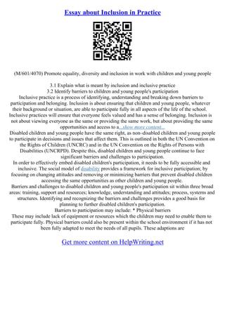 Essay about Inclusion in Practice
(M/601/4070) Promote equality, diversity and inclusion in work with children and young people
3.1 Explain what is meant by inclusion and inclusive practice
3.2 Identify barriers to children and young people's participation
Inclusive practice is a process of identifying, understanding and breaking down barriers to
participation and belonging. Inclusion is about ensuring that children and young people, whatever
their background or situation, are able to participate fully in all aspects of the life of the school.
Inclusive practices will ensure that everyone feels valued and has a sense of belonging. Inclusion is
not about viewing everyone as the same or providing the same work, but about providing the same
opportunities and access to a...show more content...
Disabled children and young people have the same right, as non–disabled children and young people
to participate in decisions and issues that affect them. This is outlined in both the UN Convention on
the Rights of Children (UNCRC) and in the UN Convention on the Rights of Persons with
Disabilities (UNCRPD). Despite this, disabled children and young people continue to face
significant barriers and challenges to participation.
In order to effectively embed disabled children's participation, it needs to be fully accessible and
inclusive. The social model of disability provides a framework for inclusive participation; by
focusing on changing attitudes and removing or minimizing barriers that prevent disabled children
accessing the same opportunities as other children and young people.
Barriers and challenges to disabled children and young people's participation sit within three broad
areas: training, support and resources; knowledge, understanding and attitudes; process, systems and
structures. Identifying and recognizing the barriers and challenges provides a good basis for
planning to further disabled children's participation.
Barriers to participation may include: * Physical barriers
These may include lack of equipment or resources which the children may need to enable them to
participate fully. Physical barriers could also be present within the school environment if it has not
been fully adapted to meet the needs of all pupils. These adaptions are
Get more content on HelpWriting.net
 