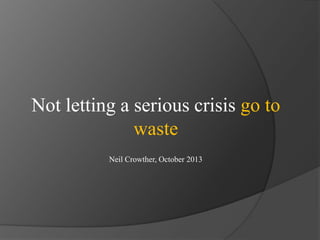 Not letting a serious crisis go to
waste
Neil Crowther, October 2013

 
